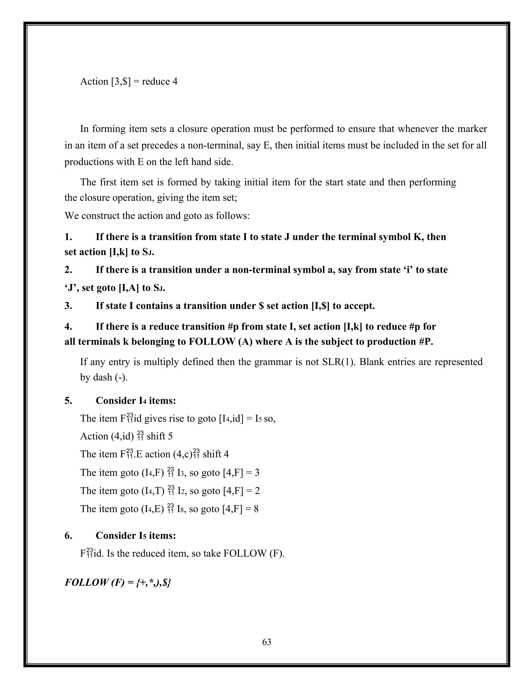 63
Action [3,$] = reduce 4
In forming item sets a closure operation must be performed to ensure that whenever the marker
in an item of a set precedes a non-terminal, say E, then initial items must be included in the set for all
productions with E on the left hand side.
The first item set is formed by taking initial item for the start state and then performing
the closure operation, giving the item set;
We construct the action and goto as follows:
1. If there is a transition from state I to state J under the terminal symbol K, then
set action [I,k] to SJ.
2. If there is a transition under a non-terminal symbol a, say from state ‘i’ to state
‘J’, set goto [I,A] to SJ.
3. If state I contains a transition under $ set action [I,$] to accept.
4. If there is a reduce transition #p from state I, set action [I,k] to reduce #p for
all terminals k belonging to FOLLOW (A) where A is the subject to production #P.
If any entry is multiply defined then the grammar is not SLR(1). Blank entries are represented
by dash (-).
5. Consider I4 items:
The item Fid gives rise to goto [I4,id] = I5 so,
Action (4,id)  shift 5
The item F.E action (4,c) shift 4
The item goto (I4,F)  I3, so goto [4,F] = 3
The item goto (I4,T)  I2, so goto [4,F] = 2
The item goto (I4,E)  I8, so goto [4,F] = 8
6. Consider I5 items:
Fid. Is the reduced item, so take FOLLOW (F).
FOLLOW (F) = {+,*,),$}
 