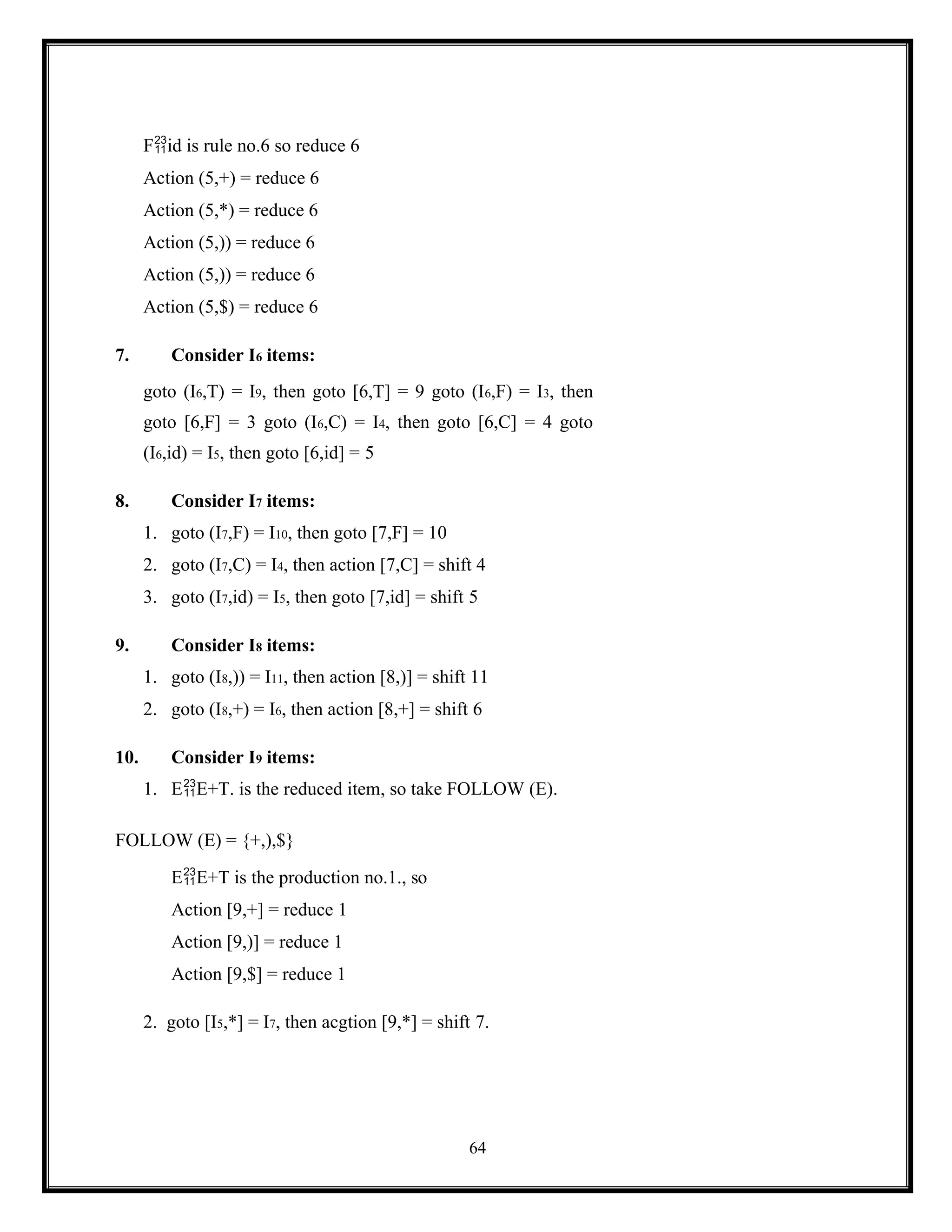 64
Fid is rule no.6 so reduce 6
Action (5,+) = reduce 6
Action (5,*) = reduce 6
Action (5,)) = reduce 6
Action (5,)) = reduce 6
Action (5,$) = reduce 6
7. Consider I6 items:
goto (I6,T) = I9, then goto [6,T] = 9 goto (I6,F) = I3, then
goto [6,F] = 3 goto (I6,C) = I4, then goto [6,C] = 4 goto
(I6,id) = I5, then goto [6,id] = 5
8. Consider I7 items:
1. goto (I7,F) = I10, then goto [7,F] = 10
2. goto (I7,C) = I4, then action [7,C] = shift 4
3. goto (I7,id) = I5, then goto [7,id] = shift 5
9. Consider I8 items:
1. goto (I8,)) = I11, then action [8,)] = shift 11
2. goto (I8,+) = I6, then action [8,+] = shift 6
10. Consider I9 items:
1. EE+T. is the reduced item, so take FOLLOW (E).
FOLLOW (E) = {+,),$}
EE+T is the production no.1., so
Action [9,+] = reduce 1
Action [9,)] = reduce 1
Action [9,$] = reduce 1
2. goto [I5,*] = I7, then acgtion [9,*] = shift 7.
 