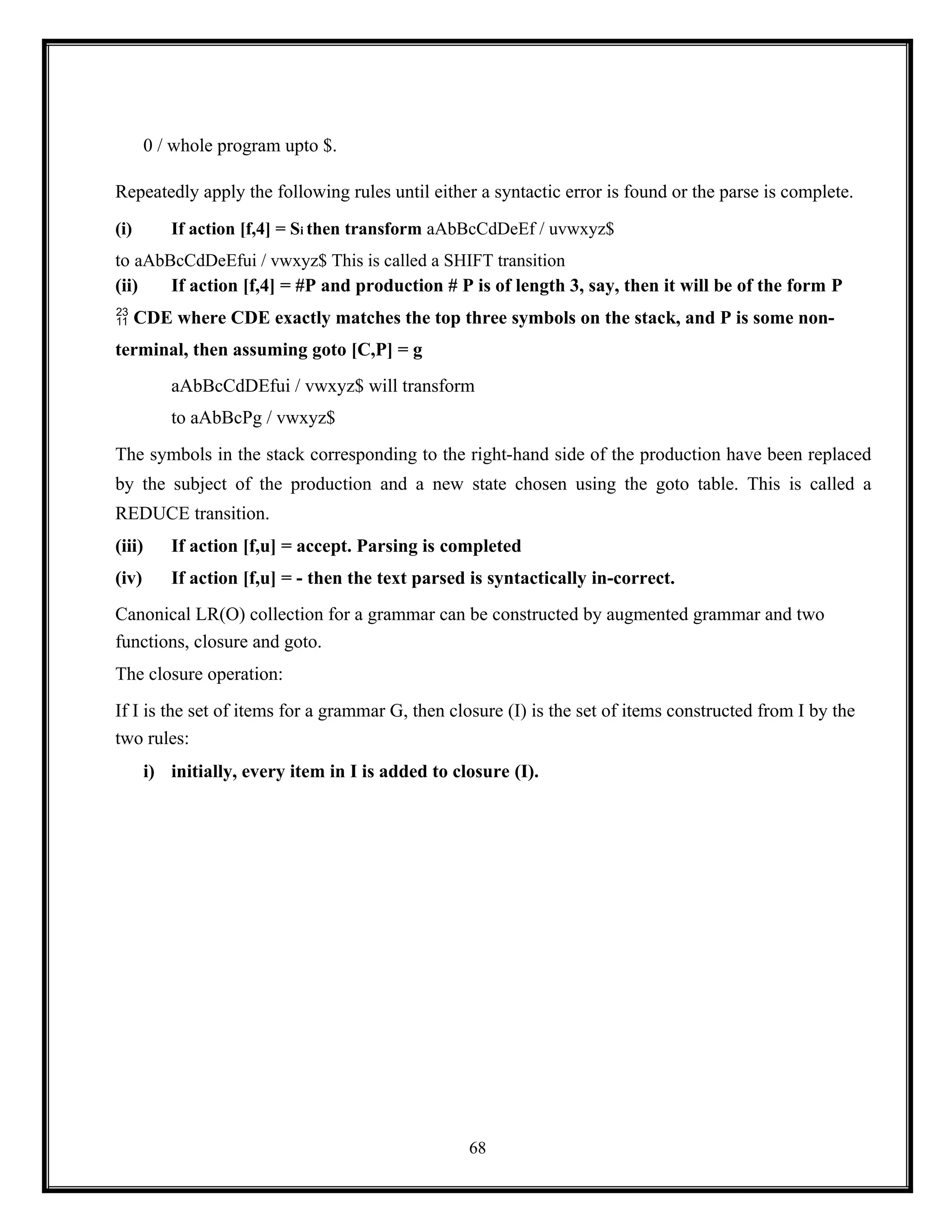 68
0 / whole program upto $.
Repeatedly apply the following rules until either a syntactic error is found or the parse is complete.
(i) If action [f,4] = Si then transform aAbBcCdDeEf / uvwxyz$
to aAbBcCdDeEfui / vwxyz$ This is called a SHIFT transition
(ii) If action [f,4] = #P and production # P is of length 3, say, then it will be of the form P
 CDE where CDE exactly matches the top three symbols on the stack, and P is some non-
terminal, then assuming goto [C,P] = g
aAbBcCdDEfui / vwxyz$ will transform
to aAbBcPg / vwxyz$
The symbols in the stack corresponding to the right-hand side of the production have been replaced
by the subject of the production and a new state chosen using the goto table. This is called a
REDUCE transition.
(iii) If action [f,u] = accept. Parsing is completed
(iv) If action [f,u] = - then the text parsed is syntactically in-correct.
Canonical LR(O) collection for a grammar can be constructed by augmented grammar and two
functions, closure and goto.
The closure operation:
If I is the set of items for a grammar G, then closure (I) is the set of items constructed from I by the
two rules:
i) initially, every item in I is added to closure (I).
 