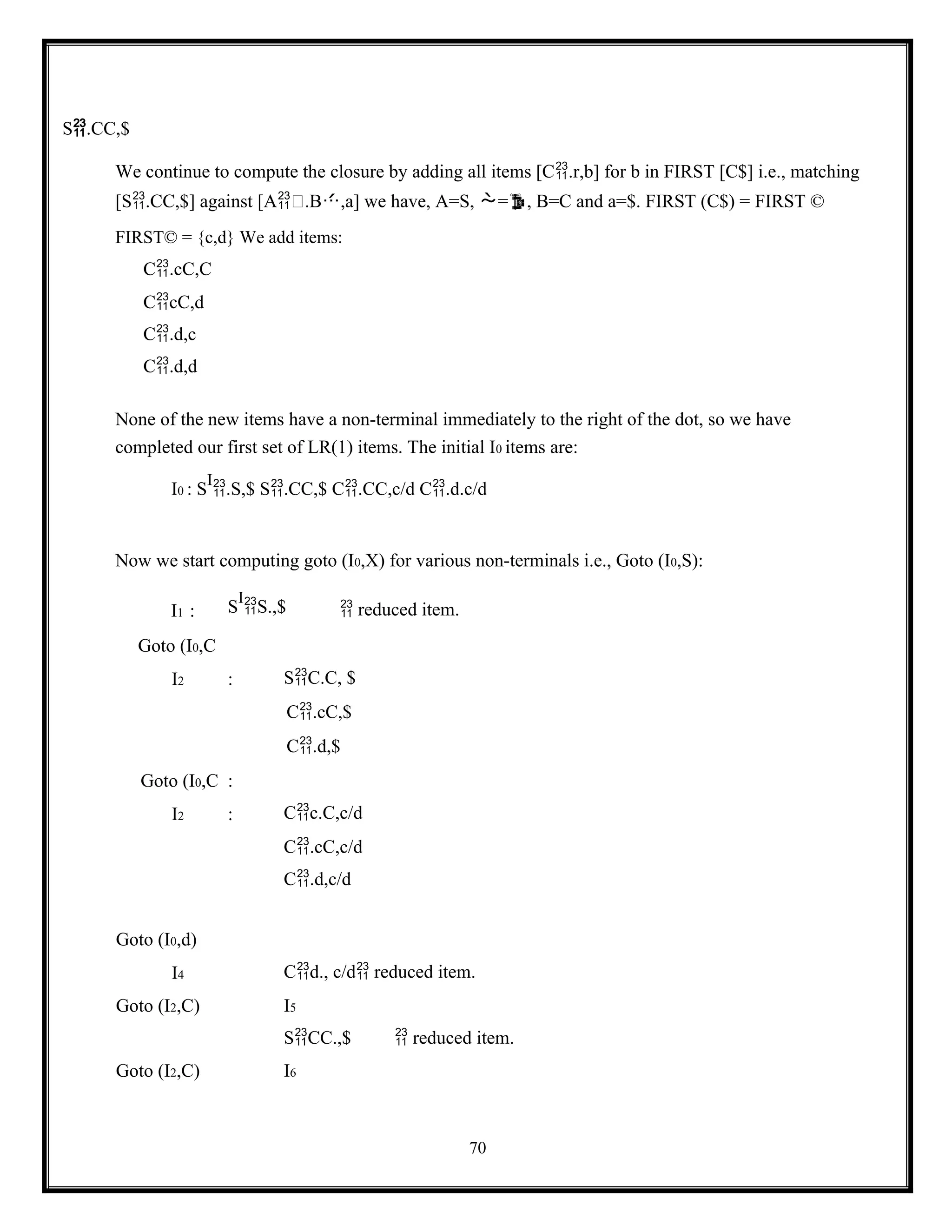 70
S.CC,$
We continue to compute the closure by adding all items [C.r,b] for b in FIRST [C$] i.e., matching
[S.CC,$] against [A.B,a] we have, A=S, =, B=C and a=$. FIRST (C$) = FIRST ©
FIRST© = {c,d} We add items:
C.cC,C
CcC,d
C.d,c
C.d,d
None of the new items have a non-terminal immediately to the right of the dot, so we have
completed our first set of LR(1) items. The initial I0 items are:
I0 : S
I
.S,$ S.CC,$ C.CC,c/d C.d.c/d
Now we start computing goto (I0,X) for various non-terminals i.e., Goto (I0,S):
I1 : S
I
S.,$  reduced item.
Goto (I0,C
I2 : SC.C, $
C.cC,$
C.d,$
Goto (I0,C :
I2 : Cc.C,c/d
C.cC,c/d
C.d,c/d
Goto (I0,d)
I4 Cd., c/d reduced item.
Goto (I2,C) I5
SCC.,$  reduced item.
Goto (I2,C) I6
 