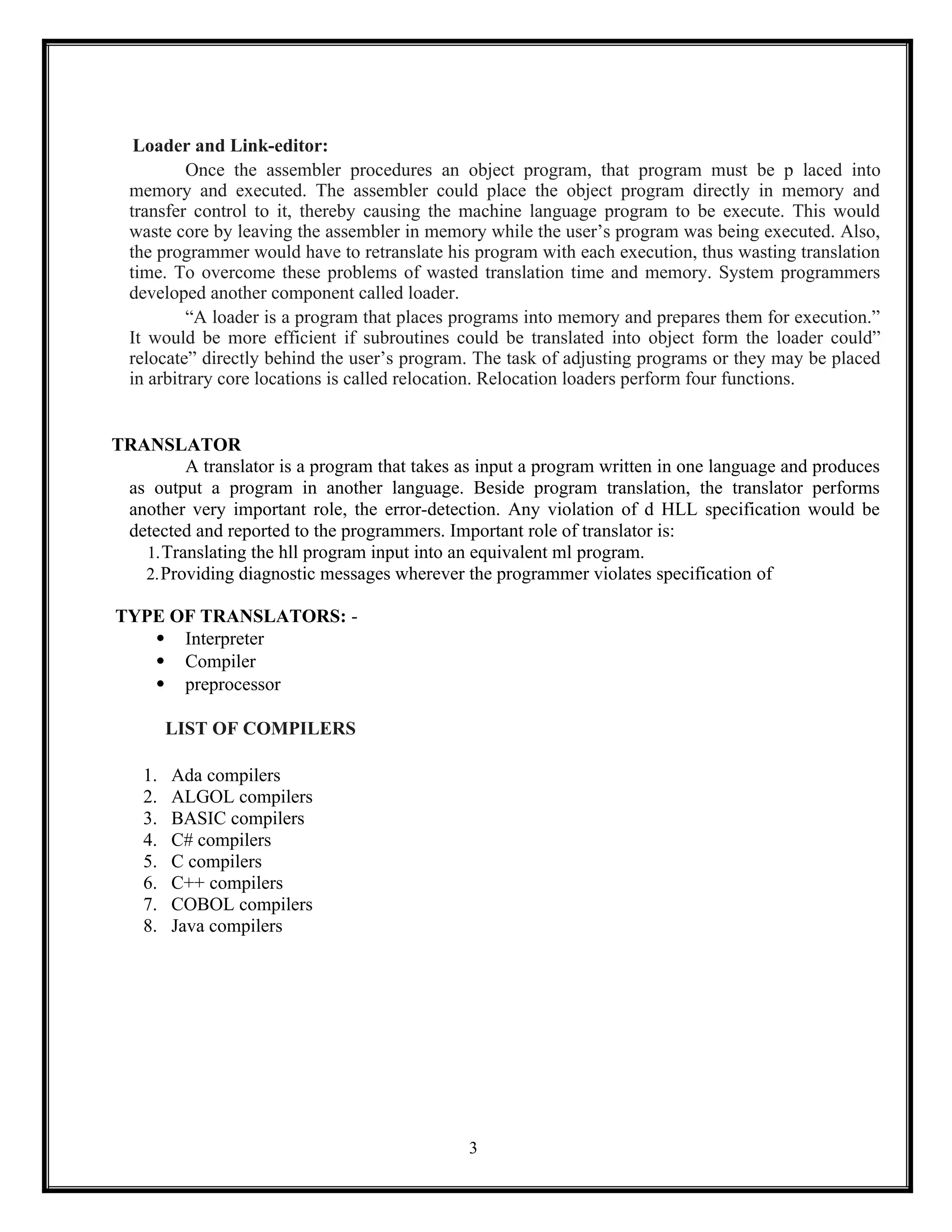3
Loader and Link-editor:
Once the assembler procedures an object program, that program must be p laced into
memory and executed. The assembler could place the object program directly in memory and
transfer control to it, thereby causing the machine language program to be execute. This would
waste core by leaving the assembler in memory while the user’s program was being executed. Also,
the programmer would have to retranslate his program with each execution, thus wasting translation
time. To overcome these problems of wasted translation time and memory. System programmers
developed another component called loader.
“A loader is a program that places programs into memory and prepares them for execution.”
It would be more efficient if subroutines could be translated into object form the loader could”
relocate” directly behind the user’s program. The task of adjusting programs or they may be placed
in arbitrary core locations is called relocation. Relocation loaders perform four functions.
TRANSLATOR
A translator is a program that takes as input a program written in one language and produces
as output a program in another language. Beside program translation, the translator performs
another very important role, the error-detection. Any violation of d HLL specification would be
detected and reported to the programmers. Important role of translator is:
1.Translating the hll program input into an equivalent ml program.
2.Providing diagnostic messages wherever the programmer violates specification of
TYPE OF TRANSLATORS: -
 Interpreter
 Compiler
 preprocessor
LIST OF COMPILERS
1. Ada compilers
2. ALGOL compilers
3. BASIC compilers
4. C# compilers
5. C compilers
6. C++ compilers
7. COBOL compilers
8. Java compilers
 