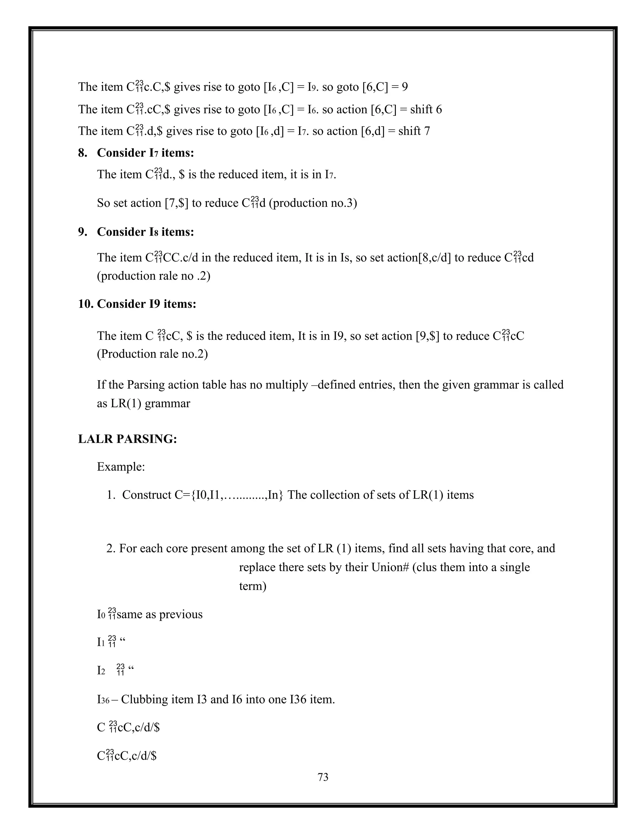 73
The item Cc.C,$ gives rise to goto [I6 ,C] = I9. so goto [6,C] = 9
The item C.cC,$ gives rise to goto [I6 ,C] = I6. so action [6,C] = shift 6
The item C.d,$ gives rise to goto [I6 ,d] = I7. so action [6,d] = shift 7
8. Consider I7 items:
The item Cd., $ is the reduced item, it is in I7.
So set action [7,$] to reduce Cd (production no.3)
9. Consider I8 items:
The item CCC.c/d in the reduced item, It is in Is, so set action[8,c/d] to reduce Ccd
(production rale no .2)
10. Consider I9 items:
The item C cC, $ is the reduced item, It is in I9, so set action [9,$] to reduce CcC
(Production rale no.2)
If the Parsing action table has no multiply –defined entries, then the given grammar is called
as LR(1) grammar
LALR PARSING:
Example:
1. Construct C={I0,I1,….........,In} The collection of sets of LR(1) items
2. For each core present among the set of LR (1) items, find all sets having that core, and
replace there sets by their Union# (clus them into a single
term)
I0 same as previous
I1  “
I2  “
I36 – Clubbing item I3 and I6 into one I36 item.
C cC,c/d/$
CcC,c/d/$
 