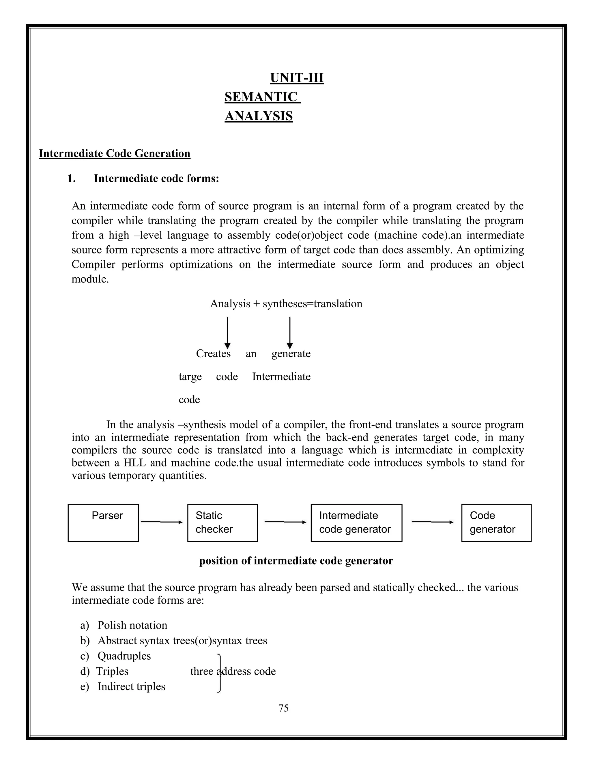 75
UNIT-III
SEMANTIC
ANALYSIS
Intermediate Code Generation
1. Intermediate code forms:
An intermediate code form of source program is an internal form of a program created by the
compiler while translating the program created by the compiler while translating the program
from a high –level language to assembly code(or)object code (machine code).an intermediate
source form represents a more attractive form of target code than does assembly. An optimizing
Compiler performs optimizations on the intermediate source form and produces an object
module.
Analysis + syntheses=translation
Creates an generate
targe code Intermediate
code
In the analysis –synthesis model of a compiler, the front-end translates a source program
into an intermediate representation from which the back-end generates target code, in many
compilers the source code is translated into a language which is intermediate in complexity
between a HLL and machine code.the usual intermediate code introduces symbols to stand for
various temporary quantities.
Parser Static Intermediate Code
checker code generator generator
position of intermediate code generator
We assume that the source program has already been parsed and statically checked... the various
intermediate code forms are:
a) Polish notation
b) Abstract syntax trees(or)syntax trees
c) Quadruples
d) Triples three address code
e) Indirect triples
 