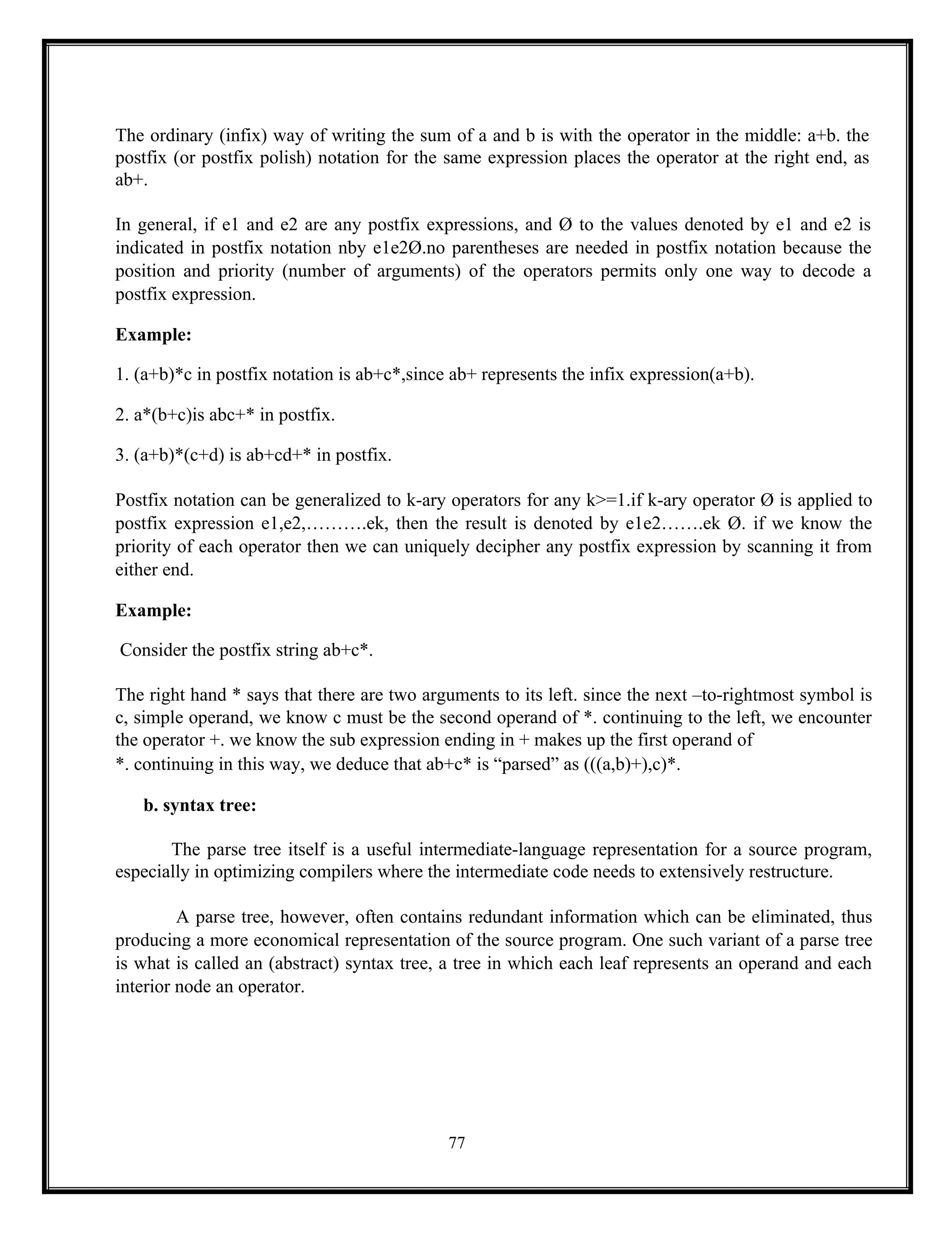 77
The ordinary (infix) way of writing the sum of a and b is with the operator in the middle: a+b. the
postfix (or postfix polish) notation for the same expression places the operator at the right end, as
ab+.
In general, if e1 and e2 are any postfix expressions, and Ø to the values denoted by e1 and e2 is
indicated in postfix notation nby e1e2Ø.no parentheses are needed in postfix notation because the
position and priority (number of arguments) of the operators permits only one way to decode a
postfix expression.
Example:
1. (a+b)*c in postfix notation is ab+c*,since ab+ represents the infix expression(a+b).
2. a*(b+c)is abc+* in postfix.
3. (a+b)*(c+d) is ab+cd+* in postfix.
Postfix notation can be generalized to k-ary operators for any k>=1.if k-ary operator Ø is applied to
postfix expression e1,e2,……….ek, then the result is denoted by e1e2…….ek Ø. if we know the
priority of each operator then we can uniquely decipher any postfix expression by scanning it from
either end.
Example:
Consider the postfix string ab+c*.
The right hand * says that there are two arguments to its left. since the next –to-rightmost symbol is
c, simple operand, we know c must be the second operand of *. continuing to the left, we encounter
the operator +. we know the sub expression ending in + makes up the first operand of
*. continuing in this way, we deduce that ab+c* is “parsed” as (((a,b)+),c)*.
b. syntax tree:
The parse tree itself is a useful intermediate-language representation for a source program,
especially in optimizing compilers where the intermediate code needs to extensively restructure.
A parse tree, however, often contains redundant information which can be eliminated, thus
producing a more economical representation of the source program. One such variant of a parse tree
is what is called an (abstract) syntax tree, a tree in which each leaf represents an operand and each
interior node an operator.
 