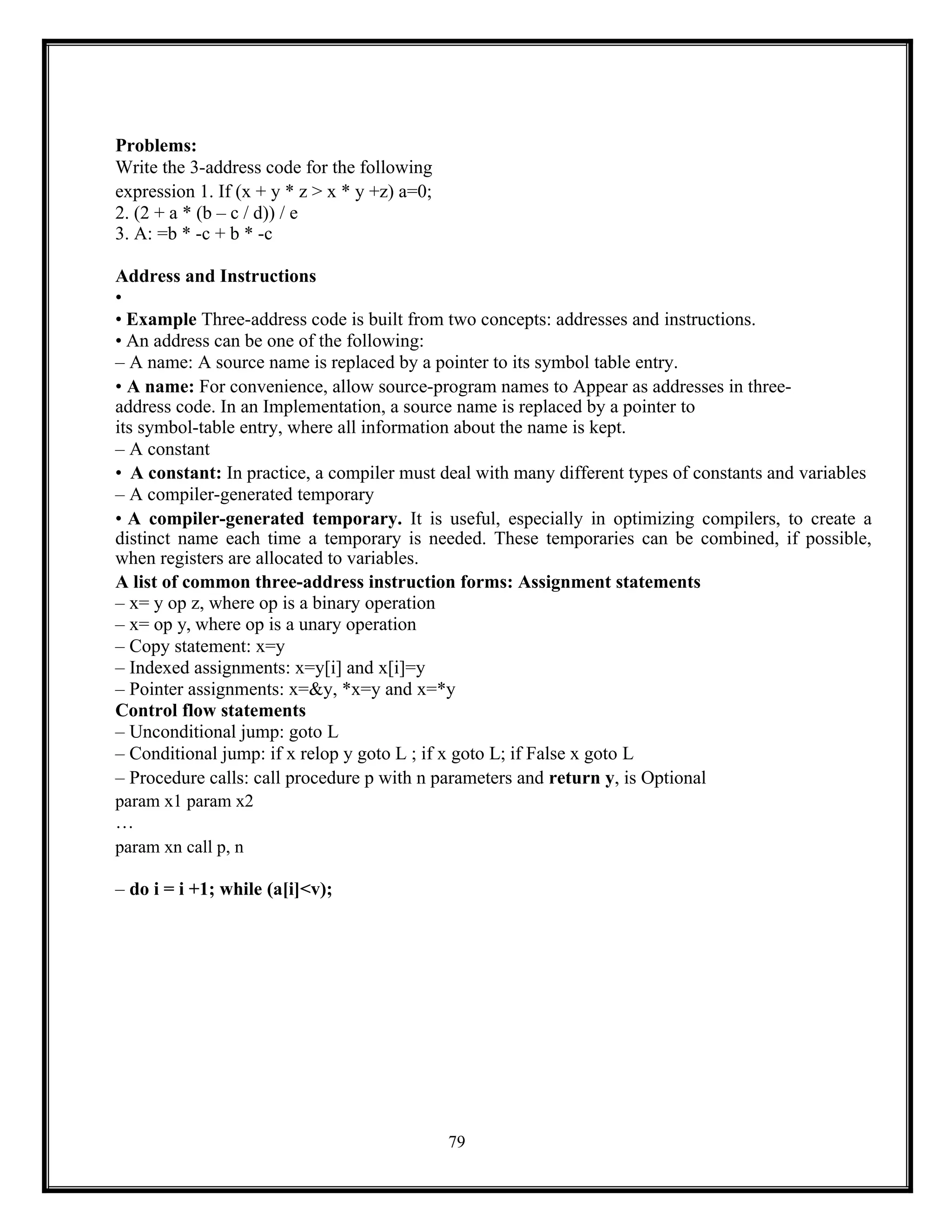 79
Problems:
Write the 3-address code for the following
expression 1. If (x + y * z > x * y +z) a=0;
2. (2 + a * (b – c / d)) / e
3. A: =b * -c + b * -c
Address and Instructions
•
• Example Three-address code is built from two concepts: addresses and instructions.
• An address can be one of the following:
– A name: A source name is replaced by a pointer to its symbol table entry.
• A name: For convenience, allow source-program names to Appear as addresses in three-
address code. In an Implementation, a source name is replaced by a pointer to
its symbol-table entry, where all information about the name is kept.
– A constant
• A constant: In practice, a compiler must deal with many different types of constants and variables
– A compiler-generated temporary
• A compiler-generated temporary. It is useful, especially in optimizing compilers, to create a
distinct name each time a temporary is needed. These temporaries can be combined, if possible,
when registers are allocated to variables.
A list of common three-address instruction forms: Assignment statements
– x= y op z, where op is a binary operation
– x= op y, where op is a unary operation
– Copy statement: x=y
– Indexed assignments: x=y[i] and x[i]=y
– Pointer assignments: x=&y, *x=y and x=*y
Control flow statements
– Unconditional jump: goto L
– Conditional jump: if x relop y goto L ; if x goto L; if False x goto L
– Procedure calls: call procedure p with n parameters and return y, is Optional
param x1 param x2
…
param xn call p, n
– do i = i +1; while (a[i]<v);
 