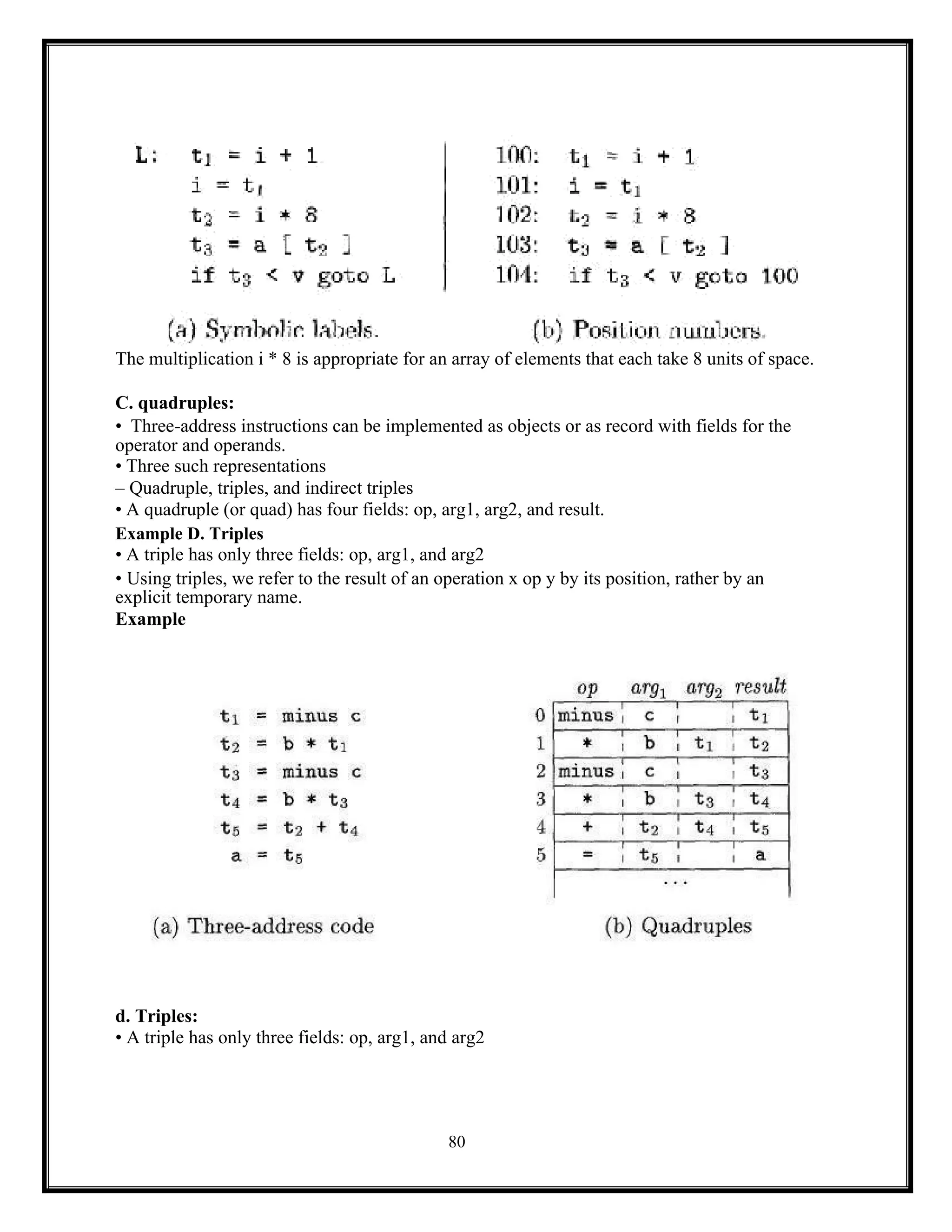 80
The multiplication i * 8 is appropriate for an array of elements that each take 8 units of space.
C. quadruples:
• Three-address instructions can be implemented as objects or as record with fields for the
operator and operands.
• Three such representations
– Quadruple, triples, and indirect triples
• A quadruple (or quad) has four fields: op, arg1, arg2, and result.
Example D. Triples
• A triple has only three fields: op, arg1, and arg2
• Using triples, we refer to the result of an operation x op y by its position, rather by an
explicit temporary name.
Example
d. Triples:
• A triple has only three fields: op, arg1, and arg2
 