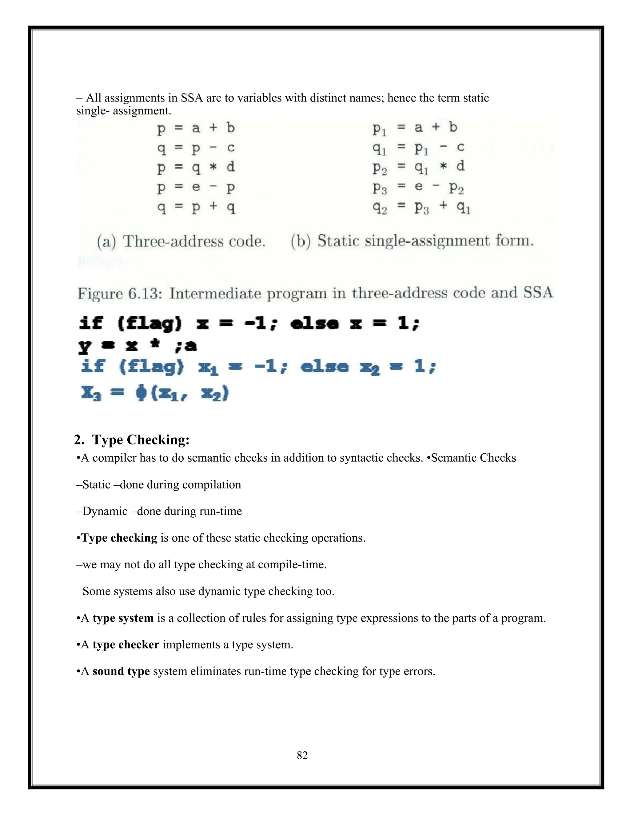 82
– All assignments in SSA are to variables with distinct names; hence the term static
single- assignment.
2. Type Checking:
•A compiler has to do semantic checks in addition to syntactic checks. •Semantic Checks
–Static –done during compilation
–Dynamic –done during run-time
•Type checking is one of these static checking operations.
–we may not do all type checking at compile-time.
–Some systems also use dynamic type checking too.
•A type system is a collection of rules for assigning type expressions to the parts of a program.
•A type checker implements a type system.
•A sound type system eliminates run-time type checking for type errors.
 