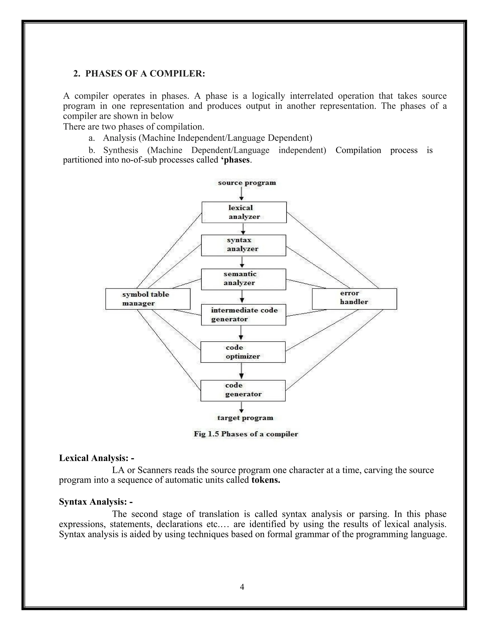 4
2. PHASES OF A COMPILER:
A compiler operates in phases. A phase is a logically interrelated operation that takes source
program in one representation and produces output in another representation. The phases of a
compiler are shown in below
There are two phases of compilation.
a. Analysis (Machine Independent/Language Dependent)
b. Synthesis (Machine Dependent/Language independent) Compilation process is
partitioned into no-of-sub processes called ‘phases.
Lexical Analysis: -
LA or Scanners reads the source program one character at a time, carving the source
program into a sequence of automatic units called tokens.
Syntax Analysis: -
The second stage of translation is called syntax analysis or parsing. In this phase
expressions, statements, declarations etc.… are identified by using the results of lexical analysis.
Syntax analysis is aided by using techniques based on formal grammar of the programming language.
 