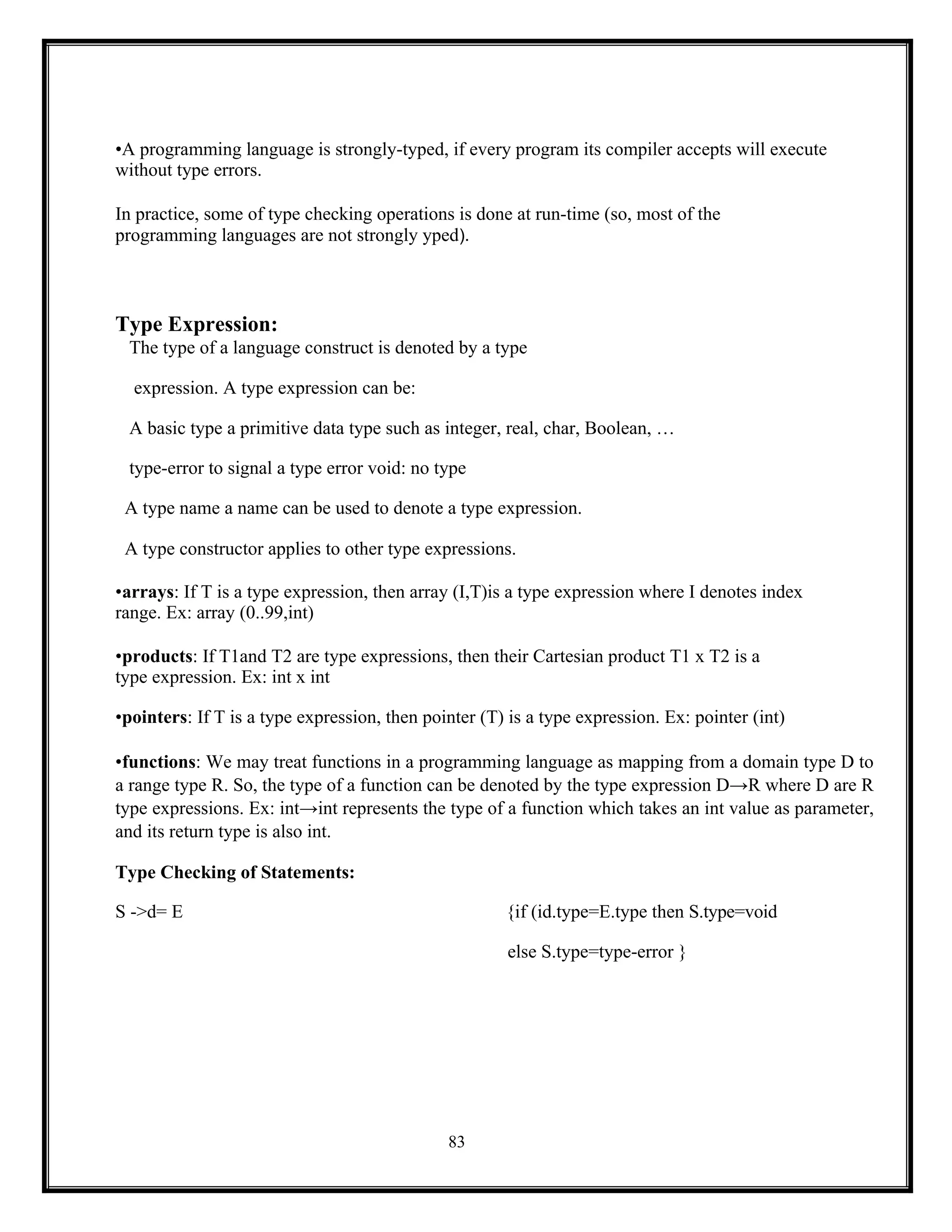 83
•A programming language is strongly-typed, if every program its compiler accepts will execute
without type errors.
In practice, some of type checking operations is done at run-time (so, most of the
programming languages are not strongly yped).
Type Expression:
The type of a language construct is denoted by a type
expression. A type expression can be:
A basic type a primitive data type such as integer, real, char, Boolean, …
type-error to signal a type error void: no type
A type name a name can be used to denote a type expression.
A type constructor applies to other type expressions.
•arrays: If T is a type expression, then array (I,T)is a type expression where I denotes index
range. Ex: array (0..99,int)
•products: If T1and T2 are type expressions, then their Cartesian product T1 x T2 is a
type expression. Ex: int x int
•pointers: If T is a type expression, then pointer (T) is a type expression. Ex: pointer (int)
•functions: We may treat functions in a programming language as mapping from a domain type D to
a range type R. So, the type of a function can be denoted by the type expression D→R where D are R
type expressions. Ex: int→int represents the type of a function which takes an int value as parameter,
and its return type is also int.
Type Checking of Statements:
S ->d= E {if (id.type=E.type then S.type=void
else S.type=type-error }
 