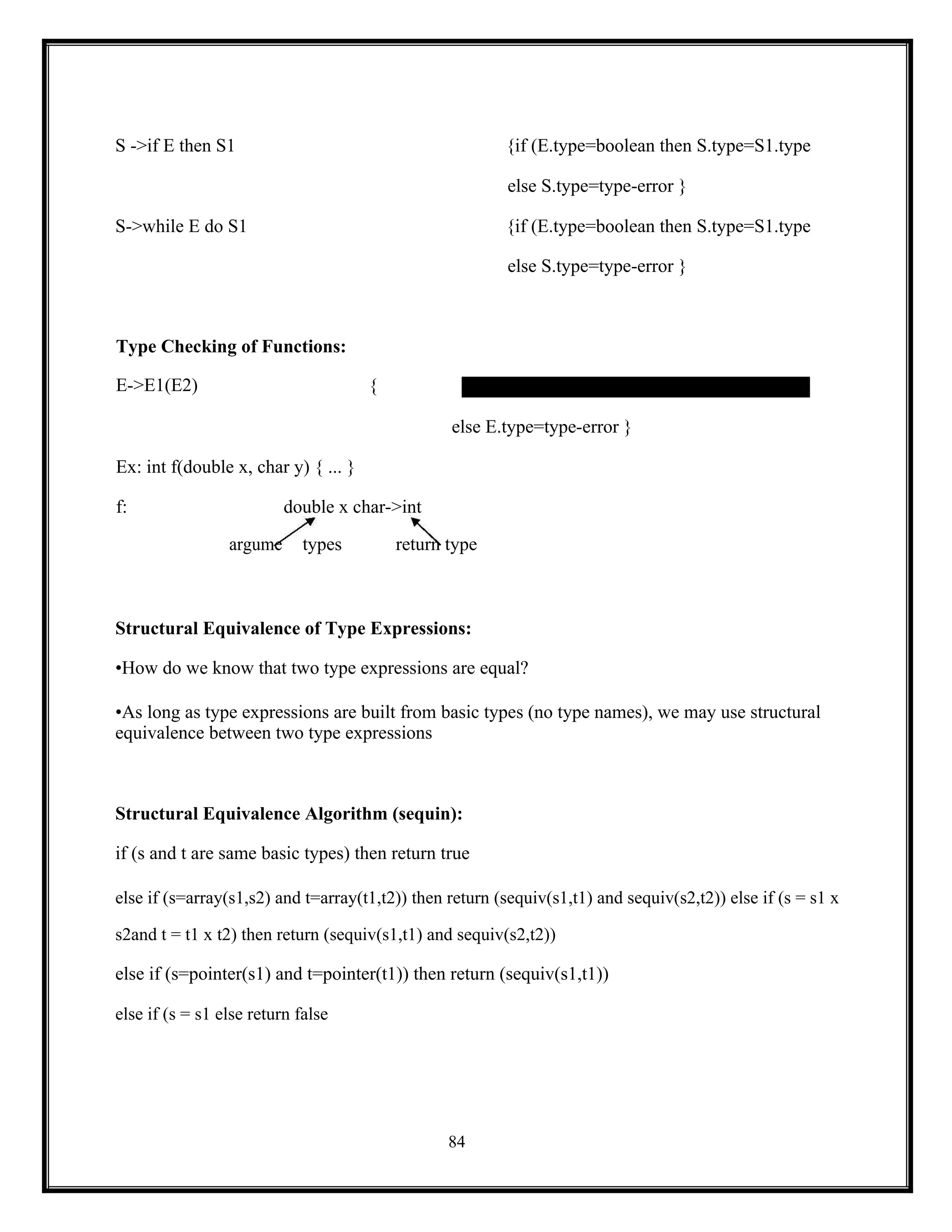 84
S ->if E then S1 {if (E.type=boolean then S.type=S1.type
else S.type=type-error }
S->while E do S1 {if (E.type=boolean then S.type=S1.type
else S.type=type-error }
Type Checking of Functions:
E->E1(E2) {
else E.type=type-error }
Ex: int f(double x, char y) { ... }
f: double x char->int
argume types return type
Structural Equivalence of Type Expressions:
•How do we know that two type expressions are equal?
•As long as type expressions are built from basic types (no type names), we may use structural
equivalence between two type expressions
Structural Equivalence Algorithm (sequin):
if (s and t are same basic types) then return true
else if (s=array(s1,s2) and t=array(t1,t2)) then return (sequiv(s1,t1) and sequiv(s2,t2)) else if (s = s1 x
s2and t = t1 x t2) then return (sequiv(s1,t1) and sequiv(s2,t2))
else if (s=pointer(s1) and t=pointer(t1)) then return (sequiv(s1,t1))
else if (s = s1 else return false
 