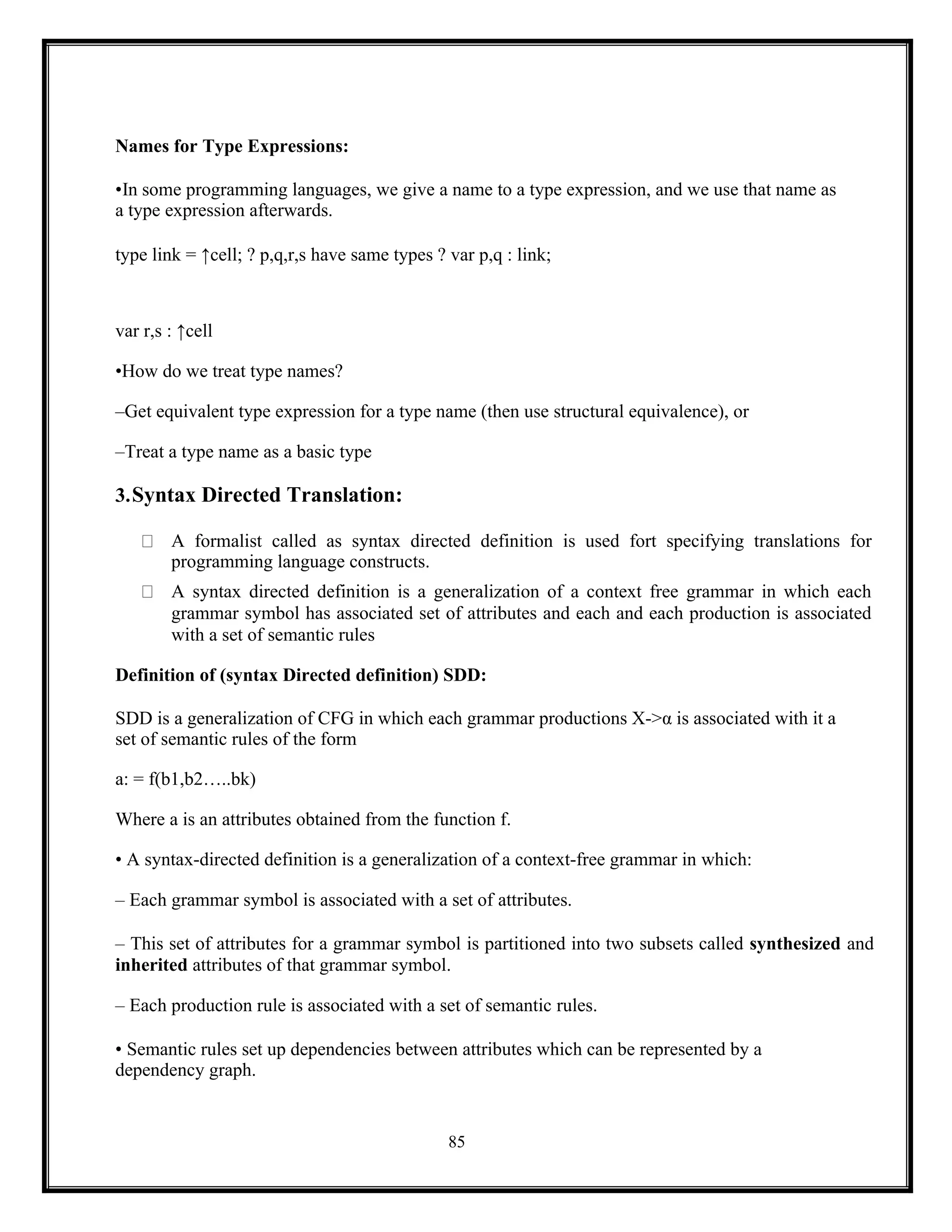 85
Names for Type Expressions:
•In some programming languages, we give a name to a type expression, and we use that name as
a type expression afterwards.
type link = ↑cell; ? p,q,r,s have same types ? var p,q : link;
var r,s : ↑cell
•How do we treat type names?
–Get equivalent type expression for a type name (then use structural equivalence), or
–Treat a type name as a basic type
3.Syntax Directed Translation:
A formalist called as syntax directed definition is used fort specifying translations for
programming language constructs.
A syntax directed definition is a generalization of a context free grammar in which each
grammar symbol has associated set of attributes and each and each production is associated
with a set of semantic rules
Definition of (syntax Directed definition) SDD:
SDD is a generalization of CFG in which each grammar productions X->α is associated with it a
set of semantic rules of the form
a: = f(b1,b2…..bk)
Where a is an attributes obtained from the function f.
• A syntax-directed definition is a generalization of a context-free grammar in which:
– Each grammar symbol is associated with a set of attributes.
– This set of attributes for a grammar symbol is partitioned into two subsets called synthesized and
inherited attributes of that grammar symbol.
– Each production rule is associated with a set of semantic rules.
• Semantic rules set up dependencies between attributes which can be represented by a
dependency graph.
 