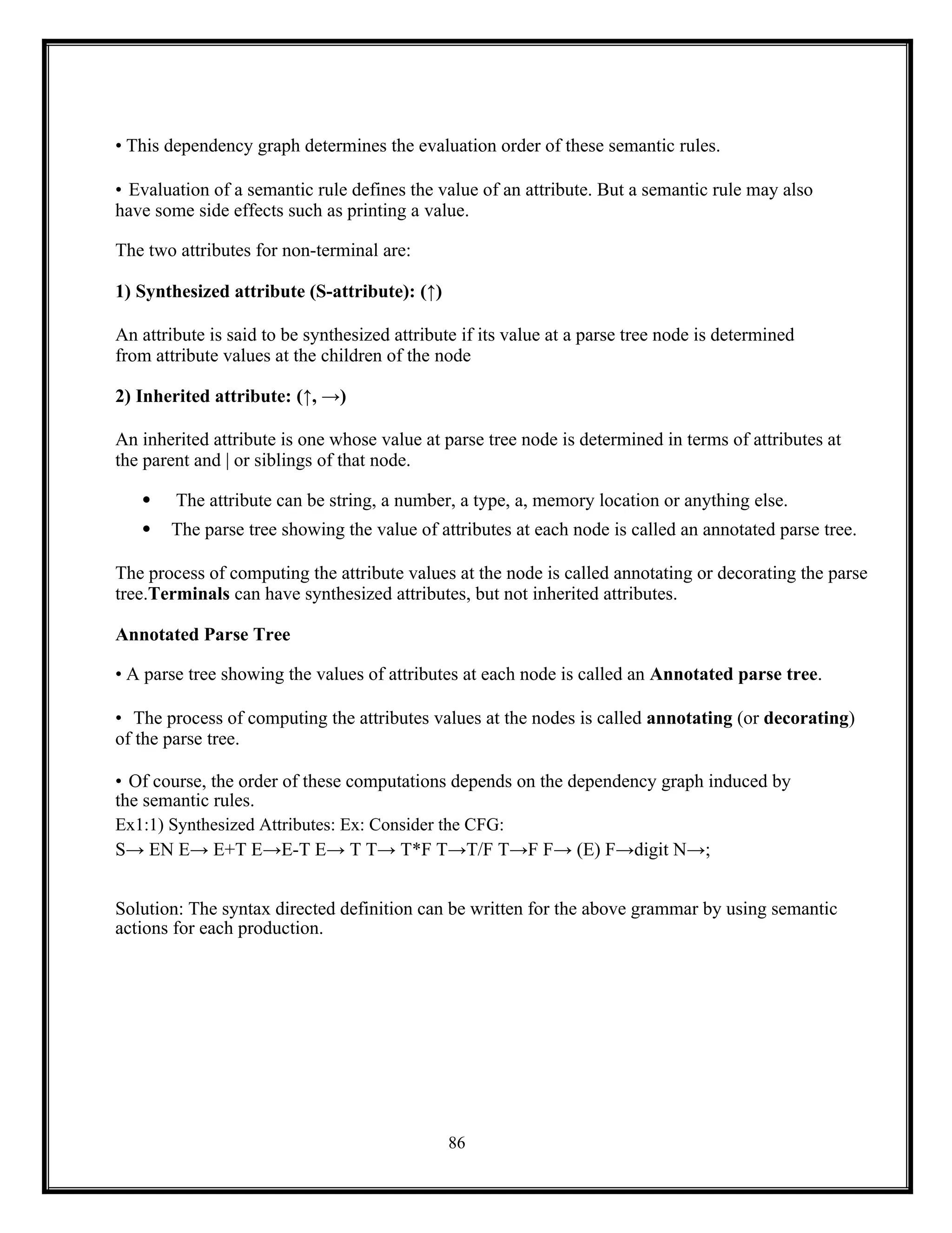 86
• This dependency graph determines the evaluation order of these semantic rules.
• Evaluation of a semantic rule defines the value of an attribute. But a semantic rule may also
have some side effects such as printing a value.
The two attributes for non-terminal are:
1) Synthesized attribute (S-attribute): (↑)
An attribute is said to be synthesized attribute if its value at a parse tree node is determined
from attribute values at the children of the node
2) Inherited attribute: (↑, →)
An inherited attribute is one whose value at parse tree node is determined in terms of attributes at
the parent and | or siblings of that node.
 The attribute can be string, a number, a type, a, memory location or anything else.
 The parse tree showing the value of attributes at each node is called an annotated parse tree.
The process of computing the attribute values at the node is called annotating or decorating the parse
tree.Terminals can have synthesized attributes, but not inherited attributes.
Annotated Parse Tree
• A parse tree showing the values of attributes at each node is called an Annotated parse tree.
• The process of computing the attributes values at the nodes is called annotating (or decorating)
of the parse tree.
• Of course, the order of these computations depends on the dependency graph induced by
the semantic rules.
Ex1:1) Synthesized Attributes: Ex: Consider the CFG:
S→ EN E→ E+T E→E-T E→ T T→ T*F T→T/F T→F F→ (E) F→digit N→;
Solution: The syntax directed definition can be written for the above grammar by using semantic
actions for each production.
 