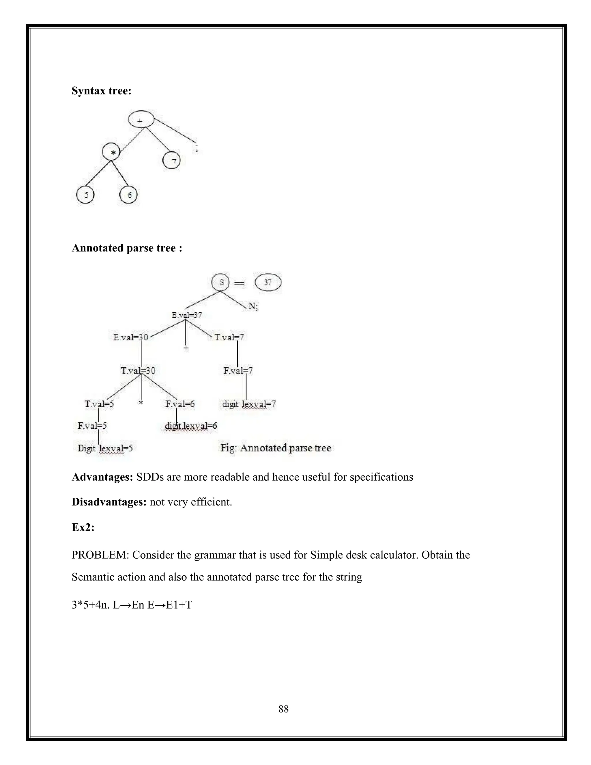88
Syntax tree:
Annotated parse tree :
Advantages: SDDs are more readable and hence useful for specifications
Disadvantages: not very efficient.
Ex2:
PROBLEM: Consider the grammar that is used for Simple desk calculator. Obtain the
Semantic action and also the annotated parse tree for the string
3*5+4n. L→En E→E1+T
 