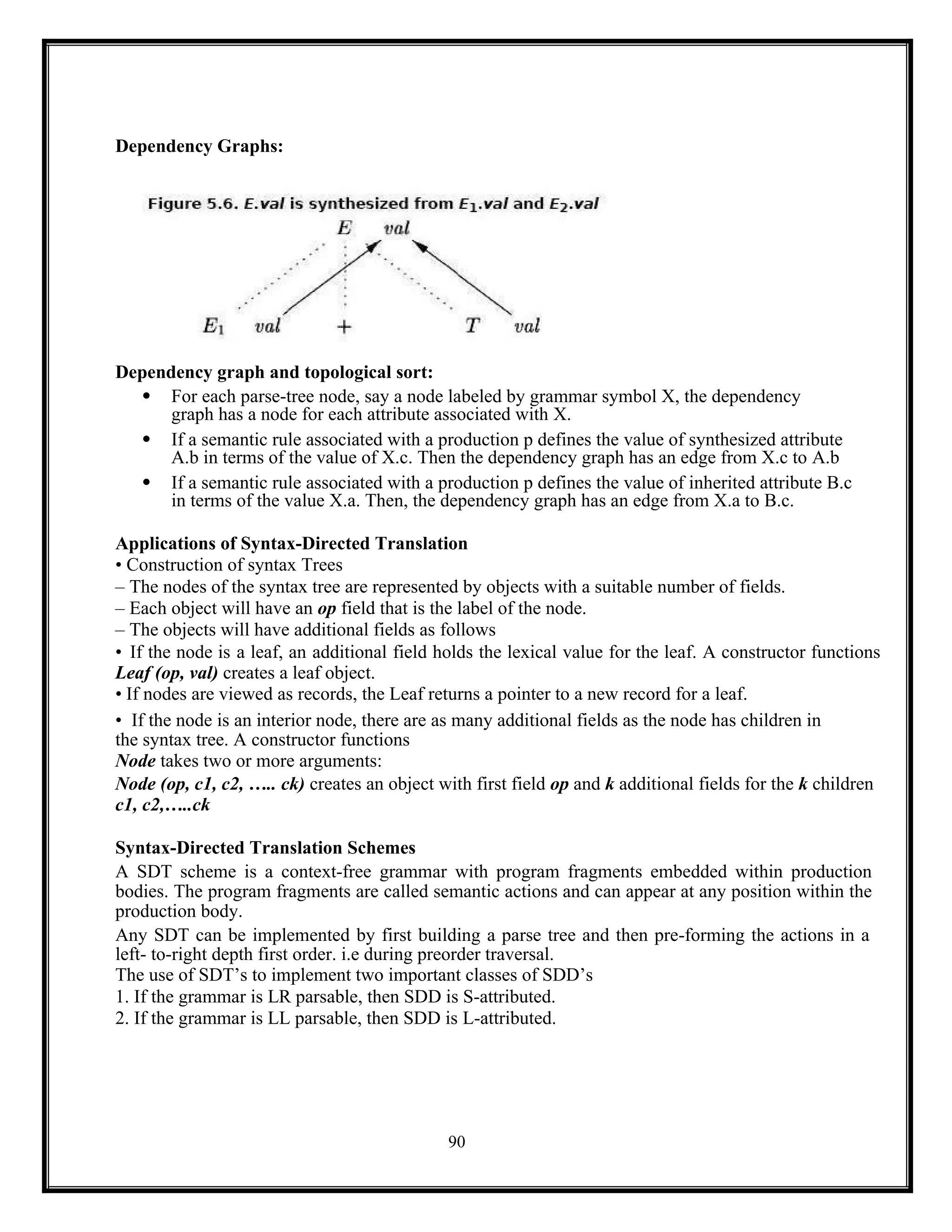 90
Dependency Graphs:
Dependency graph and topological sort:
 For each parse-tree node, say a node labeled by grammar symbol X, the dependency
graph has a node for each attribute associated with X.
 If a semantic rule associated with a production p defines the value of synthesized attribute
A.b in terms of the value of X.c. Then the dependency graph has an edge from X.c to A.b
 If a semantic rule associated with a production p defines the value of inherited attribute B.c
in terms of the value X.a. Then, the dependency graph has an edge from X.a to B.c.
Applications of Syntax-Directed Translation
• Construction of syntax Trees
– The nodes of the syntax tree are represented by objects with a suitable number of fields.
– Each object will have an op field that is the label of the node.
– The objects will have additional fields as follows
• If the node is a leaf, an additional field holds the lexical value for the leaf. A constructor functions
Leaf (op, val) creates a leaf object.
• If nodes are viewed as records, the Leaf returns a pointer to a new record for a leaf.
• If the node is an interior node, there are as many additional fields as the node has children in
the syntax tree. A constructor functions
Node takes two or more arguments:
Node (op, c1, c2, ….. ck) creates an object with first field op and k additional fields for the k children
c1, c2,…..ck
Syntax-Directed Translation Schemes
A SDT scheme is a context-free grammar with program fragments embedded within production
bodies. The program fragments are called semantic actions and can appear at any position within the
production body.
Any SDT can be implemented by first building a parse tree and then pre-forming the actions in a
left- to-right depth first order. i.e during preorder traversal.
The use of SDT’s to implement two important classes of SDD’s
1. If the grammar is LR parsable, then SDD is S-attributed.
2. If the grammar is LL parsable, then SDD is L-attributed.
 