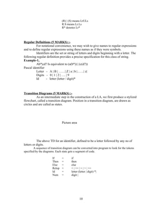 (R) | (S) means LrULs
                                R.S means Lr.Ls
                                R* denotes Lr*




Regular Definitions (5 MARKS) :-
          For notational convenience, we may wish to give names to regular expressions
and to define regular expressions using these names as if they were symbols.
          Identifiers are the set or string of letters and digits beginning with a letter. The
following regular definition provides a precise specification for this class of string.
Example-1,
          Ab*|cd? Is equivalent to (a(b*)) | (c(d?))
Pascal identifier
          Letter - A | B | ……| Z | a | b |……| z|
          Digits - 0 | 1 | 2 | …. | 9
          Id      - letter (letter / digit)*



Transition Diagrams (5 MARKS) :-
          As an intermediate step in the construction of a LA, we first produce a stylized
flowchart, called a transition diagram. Position in a transition diagram, are drawn as
circles and are called as states.




                                Picture area




           The above TD for an identifier, defined to be a letter followed by any no of
letters or digits.
        A sequence of transition diagram can be converted into program to look for the tokens
specified by the diagrams. Each state gets a segment of code.

                        If      =       if
                        Then    =       then
                        Else    =       else
                        Relop   =       < | <= | = | > | >=
                        Id      =       letter (letter | digit) *|
                        Num     =       digit |




                                                10
 