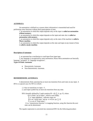 AUTOMATA

       An automation is defined as a system where information is transmitted and used for
performing some functions without direct participation of man.
       1, an automation in which the output depends only on the input is called an automation
       without memory.
       2, an automation in which the output depends on the input and state also is called as
       automation with memory.
       3, an automation in which the output depends only on the state of the machine is called a
       Moore machine.
       3, an automation in which the output depends on the state and input at any instant of time
       is called a mealy machine.



Description of Automata

       1, an automata has a mechanism to read input from input tape,
       2, any language is recognized by some automation, Hence these automation are basically
language ‘acceptors’ or ‘language recognizers’.
Types of Finite Automata

            •   Deterministic Automata
            •   Non-Deterministic Automata.




DETERMINISTIC AUTOMATA

       A deterministic finite automata has at most one transition from each state on any input. A
DFA is a special case of a NFA in which:-

            1, it has no transitions on input € ,
            2, each input symbol has at most one transition from any state.

            DFA formally defined by 5 tuple notation M = (Q, ∑, δ, qo, F), where
                    Q is a finite ‘set of states’, which is non empty.
                     ∑ is ‘input alphabets’, indicates input set.
                     qo is an ‘initial state’ and qo is in Q ie, qo, ∑, Q
                     F is a set of ‘Final states’,
                δ is a ‘transmission function’ or mapping function, using this function the next
               state can be determined.

        The regular expression is converted into minimized DFA by the following procedure:


                                               11
 