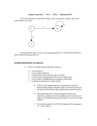 Regular expression → NFA → DFA → Minimized DFA

        The Finite Automata is called DFA if there is only one path for a specific input from
current state to next state.

                                                                            a
                                            a
                        S                                       S2
                        o


                            b



                        S
                        1


        From state S0 for input ‘a’ there is only one path going to S2. similarly from S0 there is
only one path for input going to S1.



NONDETERMINISTIC AUTOMATA

               •   A NFA is a mathematical model that consists of

                        A set of states S.
                        A set of input symbols ∑.
                        A transition for move from one state to an other.
                        A state so that is distinguished as the start (or initial) state.
                        A set of states F distinguished as accepting (or final) state.
                        A number of transition to a single symbol.

                                •   A NFA can be diagrammatically represented by a labeled
                                    directed graph, called a transition graph, In which the nodes are
                                    the states and the labeled edges represent the transition function.

                                •   This graph looks like a transition diagram, but the same
                                    character can label two or more transitions out of one state and
                                    edges can be labeled by the special symbol € as well as by input
                                    symbols.

                                •   The transition graph for an NFA that recognizes the language ( a
                                    | b ) * abb is shown




                                                   12
 