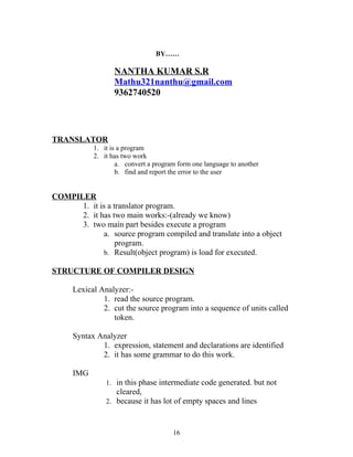 BY……

                   NANTHA KUMAR S.R
                   Mathu321nanthu@gmail.com
                   9362740520




TRANSLATOR
            1. it is a program
            2. it has two work
                    a. convert a program form one language to another
                    b. find and report the error to the user


COMPILER
      1. it is a translator program.
      2. it has two main works:-(already we know)
      3. two main part besides execute a program
              a. source program compiled and translate into a object
                  program.
              b. Result(object program) is load for executed.

STRUCTURE OF COMPILER DESIGN

      Lexical Analyzer:-
               1. read the source program.
               2. cut the source program into a sequence of units called
                  token.

      Syntax Analyzer
              1. expression, statement and declarations are identified
              2. it has some grammar to do this work.

      IMG
                1. in this phase intermediate code generated. but not
                   cleared,
                2. because it has lot of empty spaces and lines



                                       16
 