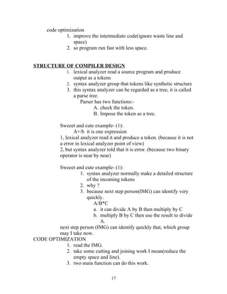 code optimization
               1. improve the intermediate code(ignore waste line and
                  space)
               2. so program run fast with less space.


STRUCTURE OF COMPILER DESIGN
          1. lexical analyzer read a source program and produce
             output as a tokens
          2. syntax analyzer group that tokens like synthetic structure
          3. this syntax analyzer can be regarded as a tree, it is called
             a parse tree.
                 Parser has two functions:-
                       A. check the token.
                       B. Impose the token as a tree.

            Sweeet and cute example- (1):
                   A+/b it is one expression
            1, lexical analyzer read it and produce a token. (because it is not
            a error in lexical analyzer point of view)
            2, but syntax analyzer told that it is error. (because two binary
            operator is near by near)

         Sweeet and cute example- (1):
                   1. syntax analyzer normally make a detailed structure
                      of the incoming tokens
                   2. why ?
                   3. because next step person(IMG) can identify very
                      quickly.
                          A/B*C
                          a. it can divide A by B then multiply by C
                          b. multiply B by C then use the result to divide
                             A.
         next step person (IMG) can identify quickly that, which group
         may I take now.
CODE OPTIMIZATION
            1. read the IMG.
            2. take some cutting and joining work I mean(reduce the
                empty space and line).
            3. two main function can do this work.

                                     17
 