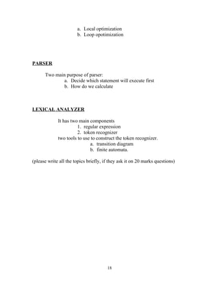 a. Local optimization
                       b. Loop opotimization




PARSER

      Two main purpose of parser:
              a. Decide which statement will execute first
              b. How do we calculate



LEXICAL ANALYZER

             It has two main components
                       1. regular expression
                       2. token recognizer
             two tools to use to construct the token recognizer.
                             a. transition diagram
                             b. finite automata.

(please write all the topics briefly, if they ask it on 20 marks questions)




                                       18
 
