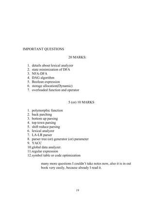 IMPORTANT QUESTIONS

                                20 MARKS:

  1.   details about lexical analyzer
  2.   state minimization of DFA
  3.   NFA-DFA
  4.   DAG algorithm
  5.   Boolean expression
  6.   storage allocation(Dynamic)
  7.   overloaded function and operator


                                5 (or) 10 MARKS

  1. polymorphic function
  2. back parching
  3. bottom up parsing
  4. top town parsing
  5. shift reduce parsing
  6. lexical analyzer
  7. LA-LR parser
  8. parser tree (or) generator (or) parameter
  9. YACC
  10.global data analyzer.
  11.regular expression
  12.symbol table or code optimization

             many more questions I couldn’t take notes now, also it is in out
             book very easily, because already I read it.




                                     19
 