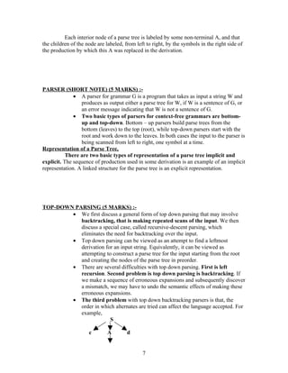 Each interior node of a parse tree is labeled by some non-terminal A, and that
the children of the node are labeled, from left to right, by the symbols in the right side of
the production by which this A was replaced in the derivation.




PARSER (SHORT NOTE) (5 MARKS) :-
              • A parser for grammar G is a program that takes as input a string W and
                 produces as output either a parse tree for W, if W is a sentence of G, or
                 an error message indicating that W is not a sentence of G.
              • Two basic types of parsers for context-free grammars are bottom-
                 up and top-down. Bottom – up parsers build parse trees from the
                 bottom (leaves) to the top (root), while top-down parsers start with the
                 root and work down to the leaves. In both cases the input to the parser is
                 being scanned from left to right, one symbol at a time.
Representation of a Parse Tree,
           There are two basic types of representation of a parse tree implicit and
explicit. The sequence of production used in some derivation is an example of an implicit
representation. A linked structure for the parse tree is an explicit representation.




TOP-DOWN PARSING (5 MARKS) :-
        • We first discuss a general form of top down parsing that may involve
           backtracking, that is making repeated scans of the input. We then
           discuss a special case, called recursive-descent parsing, which
           eliminates the need for backtracking over the input.
        • Top down parsing can be viewed as an attempt to find a leftmost
           derivation for an input string. Equivalently, it can be viewed as
           attempting to construct a parse tree for the input starting from the root
           and creating the nodes of the parse tree in preorder.
        • There are several difficulties with top down parsing. First is left
           recursion. Second problem is top down parsing is backtracking. If
           we make a sequence of erroneous expansions and subsequently discover
           a mismatch, we may have to undo the semantic effects of making these
           erroneous expansions.
        • The third problem with top down backtracking parsers is that, the
           order in which alternates are tried can affect the language accepted. For
           example,
                        S

                     c        A        d


                                              7
 