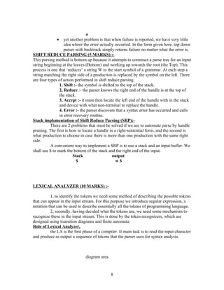a
              •    yet another problem is that when failure is reported, we have very little
                   idea where the error actually occurred. In the form given here, top down
                   parser with backtrack simply returns failure no matter what the error is.
SHIFT REDUCE PARSING (5 MARKS) :-
This parsing method is bottom up because it attempts to construct a parse tree for an input
string beginning at the leaves (Bottom) and working up towards the root (the Top). This
process is one that ‘reduces’ a string W to the start symbol of a grammar. At each step a
string matching the right side of a production is replaced by the symbol on the left. There
are four types of action performed in shift reduce parsing.
                1, Shift :- the symbol is shifted to the top of the stack.
                2, Reduce :- the parser knows the right end of the handle is at the top of
                the stack.
                3, Accept :- it must then locate the left end of the handle with in the stack
                and device with what non-terminal to replace the handle.
                4, Error :- the parser discovers that a syntax error has occurred and calls
                in error recovery routine.
Stack implementation of Shift Reduce Parsing (SRP):-
           There are 2 problems that must be solved if we are to automate parse by handle
pruning. The first is how to locate a handle in a right-sentential form, and the second is
what production to choose in case there is more than one production with the same right
side.
           A convenient way to implement a SRP is to use a stack and an input buffer. We
shall use $ to mark the bottom of the stack and the right end of the input.
                        Stack                   output
                          $                       w$




LEXICAL ANALYZER (10 MARKS) :-

          1, to identify the tokens we need some method of describing the possible tokens
that can appear in the input stream. For this purpose we introduce regular expression, a
notation that can be used to describe essentially all the tokens of programming language.
          2, secondly, having decided what the tokens are, we need some mechanism to
recognize these in the input stream. This is done by the token recognizers, which are
designed using transition diagrams and finite automata.
Role of Lexical Analyzer,
          the LA is the first phase of a compiler. It main task is to read the input character
and produce as output a sequence of tokens that the parser uses for syntax analysis.



                               diagram area



                                              8
 