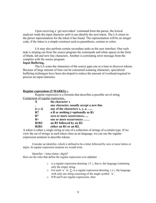 Upon receiving a ‘get next token’ command form the parser, the lexical
analyzer reads the input character until it can identify the next token. The LA return to
the parser representation for the token it has found. The representation will be an integer
code, if the token is a simple construct such as parenthesis, comma or colon.

            LA may also perform certain secondary tasks as the user interface. One such
task is striping out from the source program the commands and white spaces in the form
of blank, tab and new line characters. Another is correlating error message from the
compiler with the source program.
Input Buffering,
            The LA scans the characters of the source pgm one at a time to discover tokens.
Because of large amount of time can be consumed scanning characters, specialized
buffering techniques have been developed to reduce the amount of overhead required to
process an input character.



Regular expressions (5 MARKS) :-
          Regular expression is a formula that describes a possible set of string.
Component of regular expression..
          X             the character x
          .             any character, usually accept a new line
          [x y z]       any of the characters x, y, z, …..
          R?            a R or nothing (=optionally as R)
          R*            zero or more occurrences…..
          R+            one or more occurrences ……
          R1R2          an R1 followed by an R2
          R2R1          either an R1 or an R2.
A token is either a single string or one of a collection of strings of a certain type. If we
view the set of strings in each token class as an language, we can use the regular-
expression notation to describe tokens.

         Consider an identifier, which is defined to be a letter followed by zero or more letters or
digits. In regular expression notation we would write.

        Identifier = letter (letter | digit)*
Here are the rules that define the regular expression over alphabet .

                     o is a regular expression denoting { € }, that is, the language containing
                       only the empty string.
                     o For each ‘a’ in ∑, is a regular expression denoting { a }, the language
                       with only one string consisting of the single symbol ‘a’ .
                     o If R and S are regular expressions, then



                                                  9
 