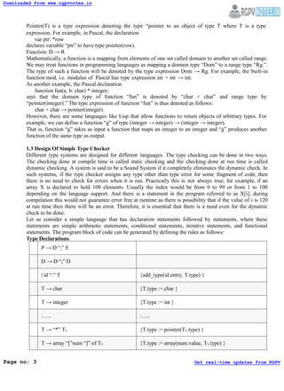 Pointer(T) is a type expression denoting the type “pointer to an object of type T where T is a type
expression. For example, in Pascal, the declaration
var ptr: *row
declares variable “ptr” to have type pointer(row).
Function: D → R
Mathematically, a function is a mapping from elements of one set called domain to another set called range.
We may treat functions in programming languages as mapping a domain type “Dom” to a range type “Rg.”.
The type of such a function will be denoted by the type expression Dom → Rg. For example, the built-in
function mod, i.e. modulus of Pascal has type expression int × int → int.
As another example, the Pascal declaration
function fun(a, b: char) * integer;
says that the domain type of function “fun” is denoted by “char × char” and range type by
“pointer(integer).” The type expression of function “fun” is thus denoted as follows:
char × char → pointer(integer)
However, there are some languages like Lisp that allow functions to return objects of arbitrary types. For
example, we can define a function “g” of type (integer → integer) → (integer → integer).
That is, function “g” takes as input a function that maps an integer to an integer and “g” produces another
function of the same type as output.
1.3 Design Of Simple Type Checker
Different type systems are designed for different languages. The type checking can be done in two ways.
The checking done at compile time is called static checking and the checking done at run time is called
dynamic checking. A system is said to be a Sound System if it completely eliminates the dynamic check. In
such systems, if the type checker assigns any type other than type error for some fragment of code, then
there is no need to check for errors when it is run. Practically this is not always true; for example, if an
array X is declared to hold 100 elements. Usually the index would be from 0 to 99 or from 1 to 100
depending on the language support. And there is a statement in the program referred to as X[i]; during
compilation this would not guarantee error free at runtime as there is possibility that if the value of i is 120
at run time then there will be an error. Therefore, it is essential that there is a need even for the dynamic
check to be done.
Let us consider a simple language that has declaration statements followed by statements, where these
statements are simple arithmetic statements, conditional statements, iterative statements, and functional
statements. The program block of code can be generated by defining the rules as follows:
Type Declarations
P → D “;” E
D → D “;” D
| id “:” T {add_type(id.entry, T.type) }
T → char {T.type := char }
T → integer {T.type := int }
:….. :…..
T → “*” T1 {T.type := pointer(T1.type) }
T → array “[”num “]” of T1 {T.type := array(num.value, T1.type) }
Downloaded from www.rgpvnotes.in
Page no: 3 Get real-time updates from RGPV
 