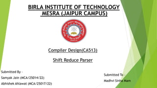 BIRLA INSTITUTE OF TECHNOLOGY
MESRA (JAIPUR CAMPUS)
Compiler Design(CA513)
Shift Reduce Parser
Submitted By –
Samyak Jain (MCA/25014/22)
Abhishek Ahlawat (MCA/25017/22)
Submitted To –
Madhvi Sinha Mam
 