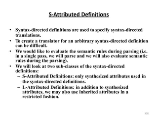 S-Attributed Definitions
• Syntax-directed definitions are used to specify syntax-directed
translations.
• To create a translator for an arbitrary syntax-directed definition
can be difficult.
• We would like to evaluate the semantic rules during parsing (i.e.
in a single pass, we will parse and we will also evaluate semantic
rules during the parsing).
• We will look at two sub-classes of the syntax-directed
definitions:
– S-Attributed Definitions: only synthesized attributes used in
the syntax-directed definitions.
– L-Attributed Definitions: in addition to synthesized
attributes, we may also use inherited attributes in a
restricted fashion.
300
 