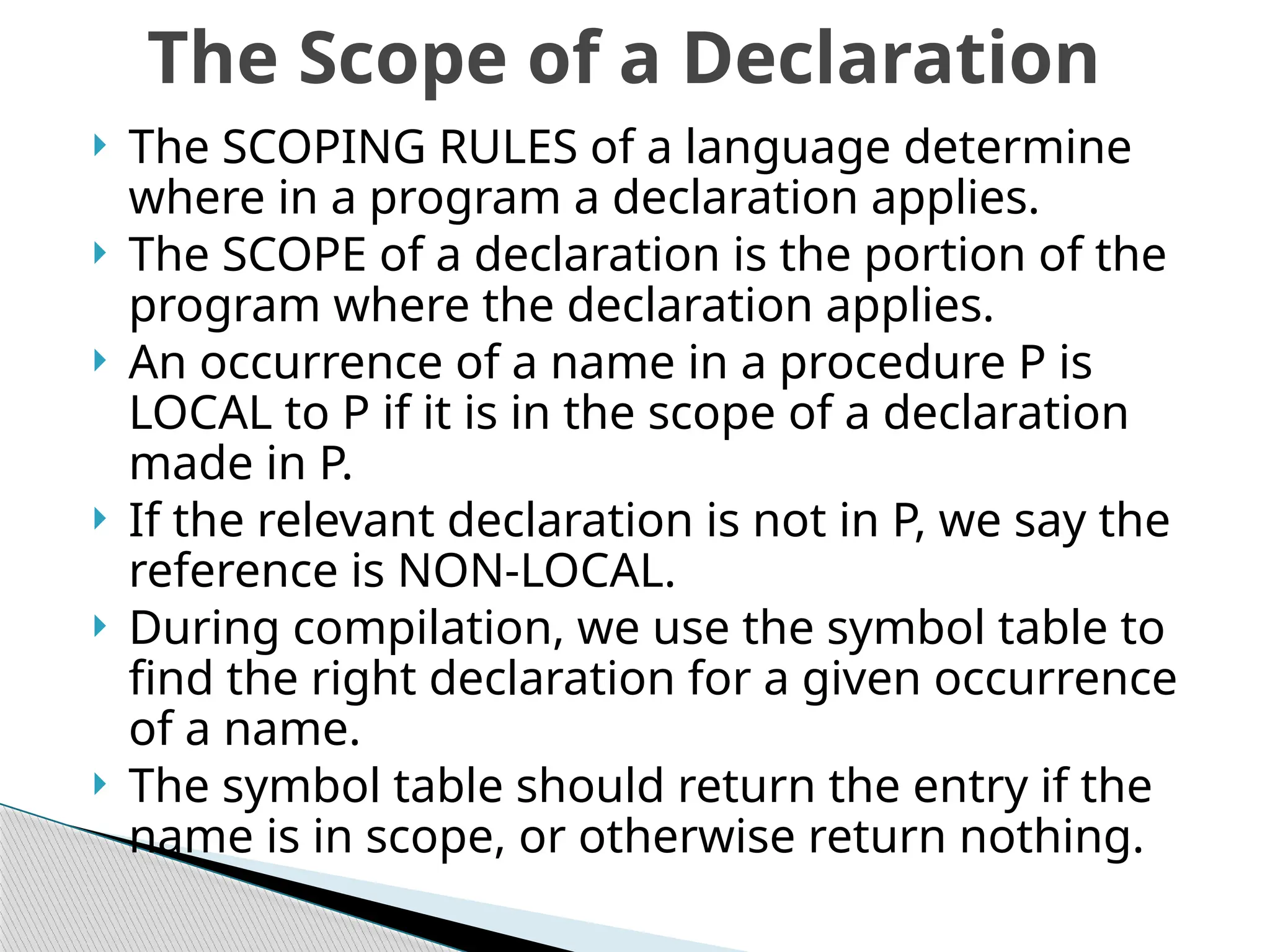  The SCOPING RULES of a language determine
where in a program a declaration applies.
 The SCOPE of a declaration is the portion of the
program where the declaration applies.
 An occurrence of a name in a procedure P is
LOCAL to P if it is in the scope of a declaration
made in P.
 If the relevant declaration is not in P, we say the
reference is NON-LOCAL.
 During compilation, we use the symbol table to
find the right declaration for a given occurrence
of a name.
 The symbol table should return the entry if the
name is in scope, or otherwise return nothing.
The Scope of a Declaration
 