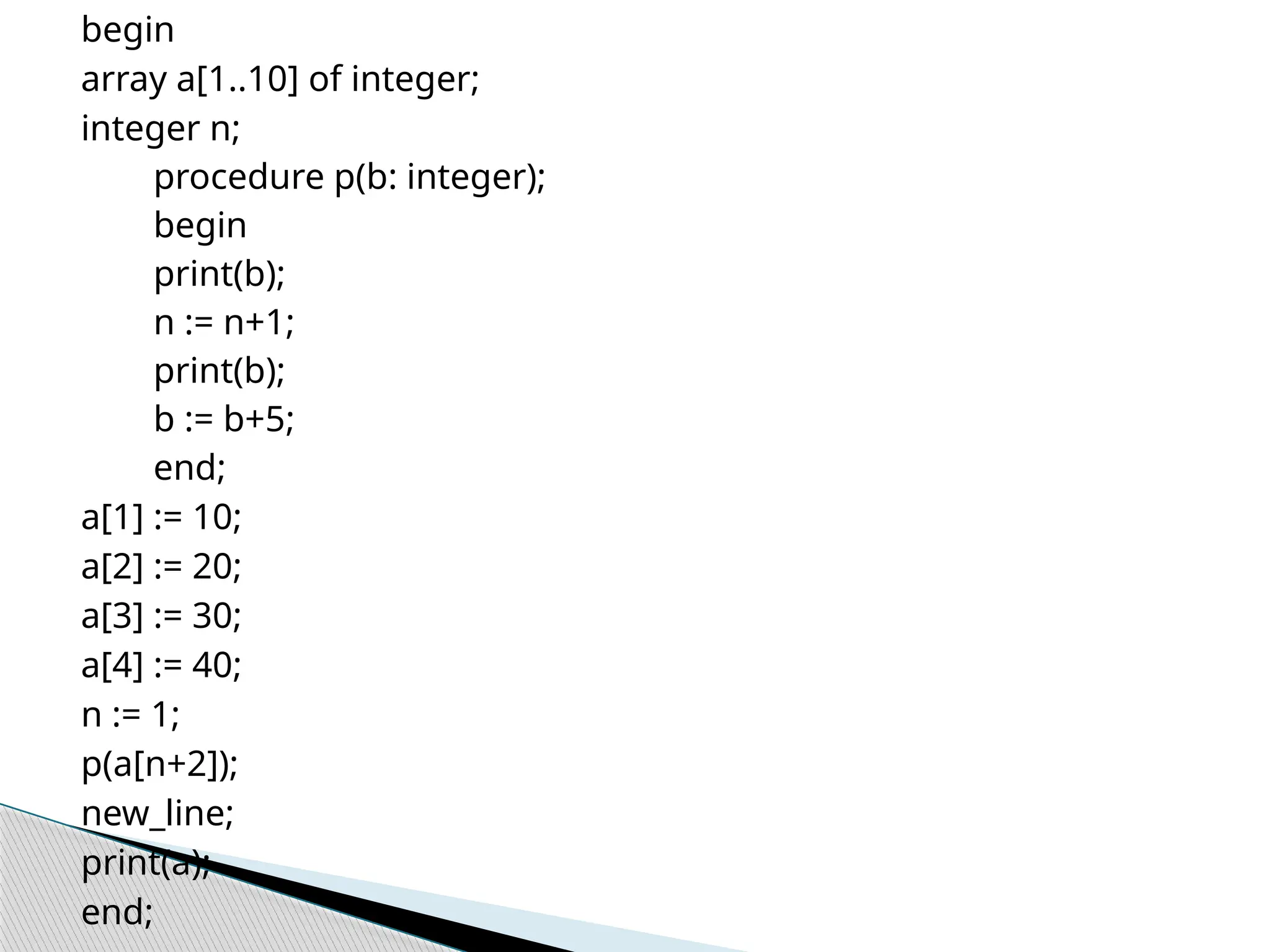 begin
array a[1..10] of integer;
integer n;
procedure p(b: integer);
begin
print(b);
n := n+1;
print(b);
b := b+5;
end;
a[1] := 10;
a[2] := 20;
a[3] := 30;
a[4] := 40;
n := 1;
p(a[n+2]);
new_line;
print(a);
end;
 
