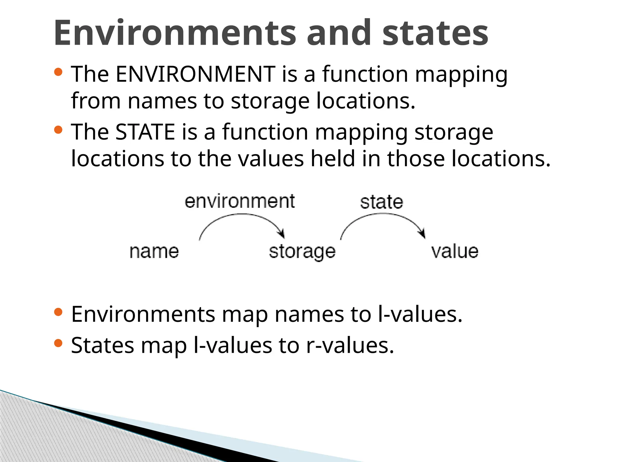 Environments and states
 The ENVIRONMENT is a function mapping
from names to storage locations.
 The STATE is a function mapping storage
locations to the values held in those locations.
 Environments map names to l-values.
 States map l-values to r-values.
 