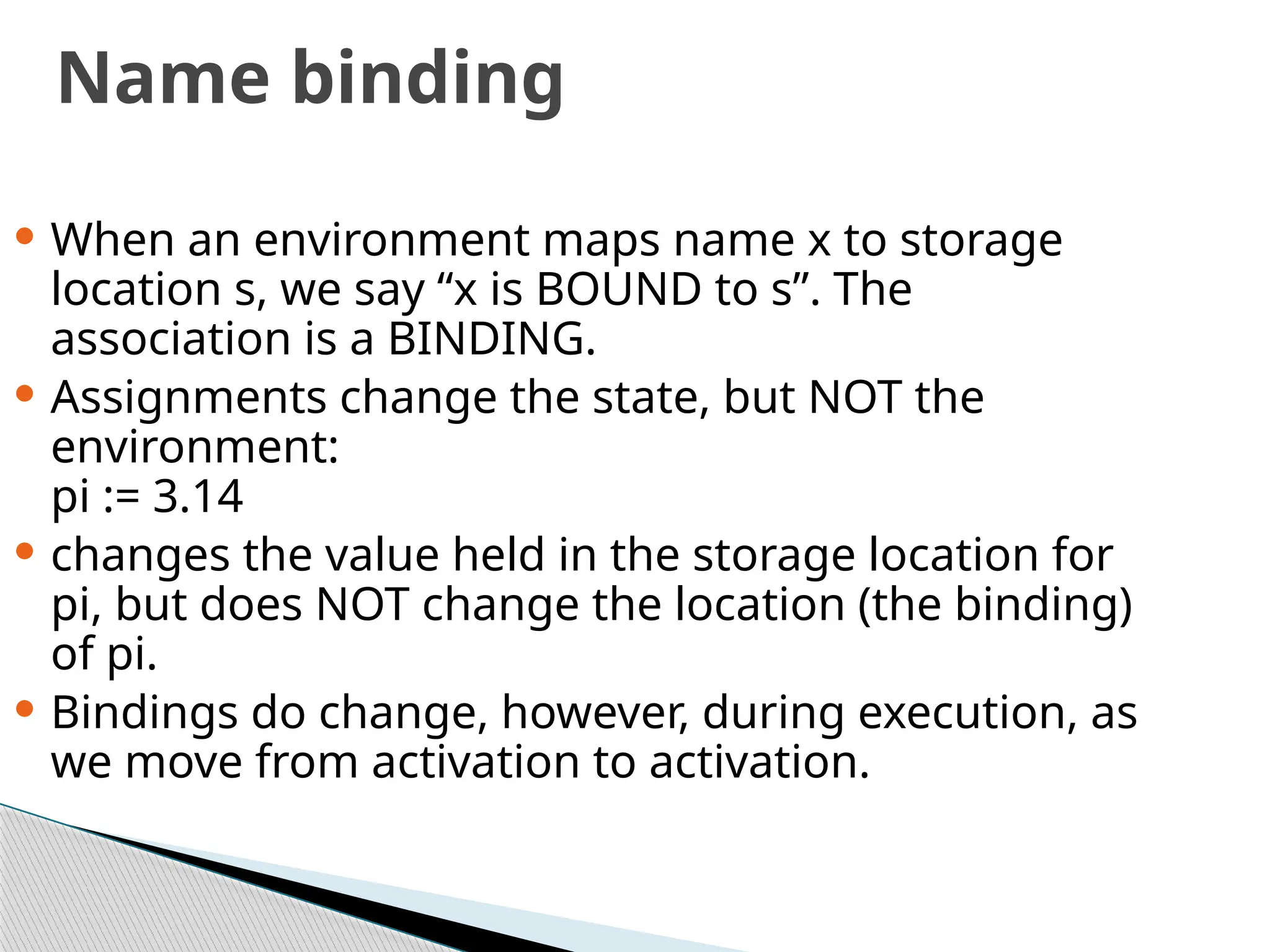 Name binding
 When an environment maps name x to storage
location s, we say “x is BOUND to s”. The
association is a BINDING.
 Assignments change the state, but NOT the
environment:
pi := 3.14
 changes the value held in the storage location for
pi, but does NOT change the location (the binding)
of pi.
 Bindings do change, however, during execution, as
we move from activation to activation.
 