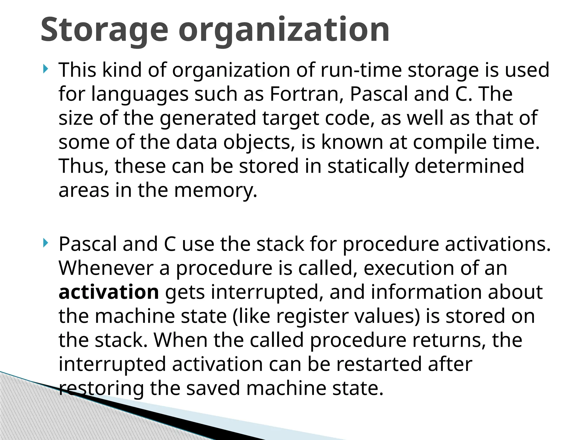  This kind of organization of run-time storage is used
for languages such as Fortran, Pascal and C. The
size of the generated target code, as well as that of
some of the data objects, is known at compile time.
Thus, these can be stored in statically determined
areas in the memory.
 Pascal and C use the stack for procedure activations.
Whenever a procedure is called, execution of an
activation gets interrupted, and information about
the machine state (like register values) is stored on
the stack. When the called procedure returns, the
interrupted activation can be restarted after
restoring the saved machine state.
Storage organization
 
