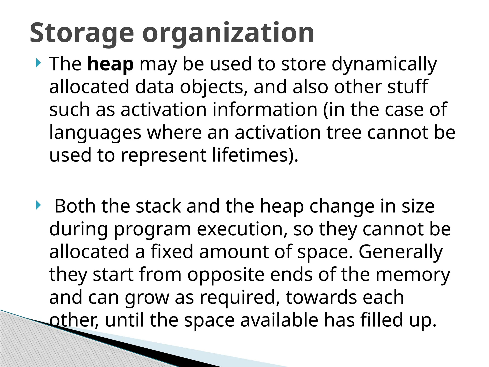  The heap may be used to store dynamically
allocated data objects, and also other stuff
such as activation information (in the case of
languages where an activation tree cannot be
used to represent lifetimes).
 Both the stack and the heap change in size
during program execution, so they cannot be
allocated a fixed amount of space. Generally
they start from opposite ends of the memory
and can grow as required, towards each
other, until the space available has filled up.
Storage organization
 