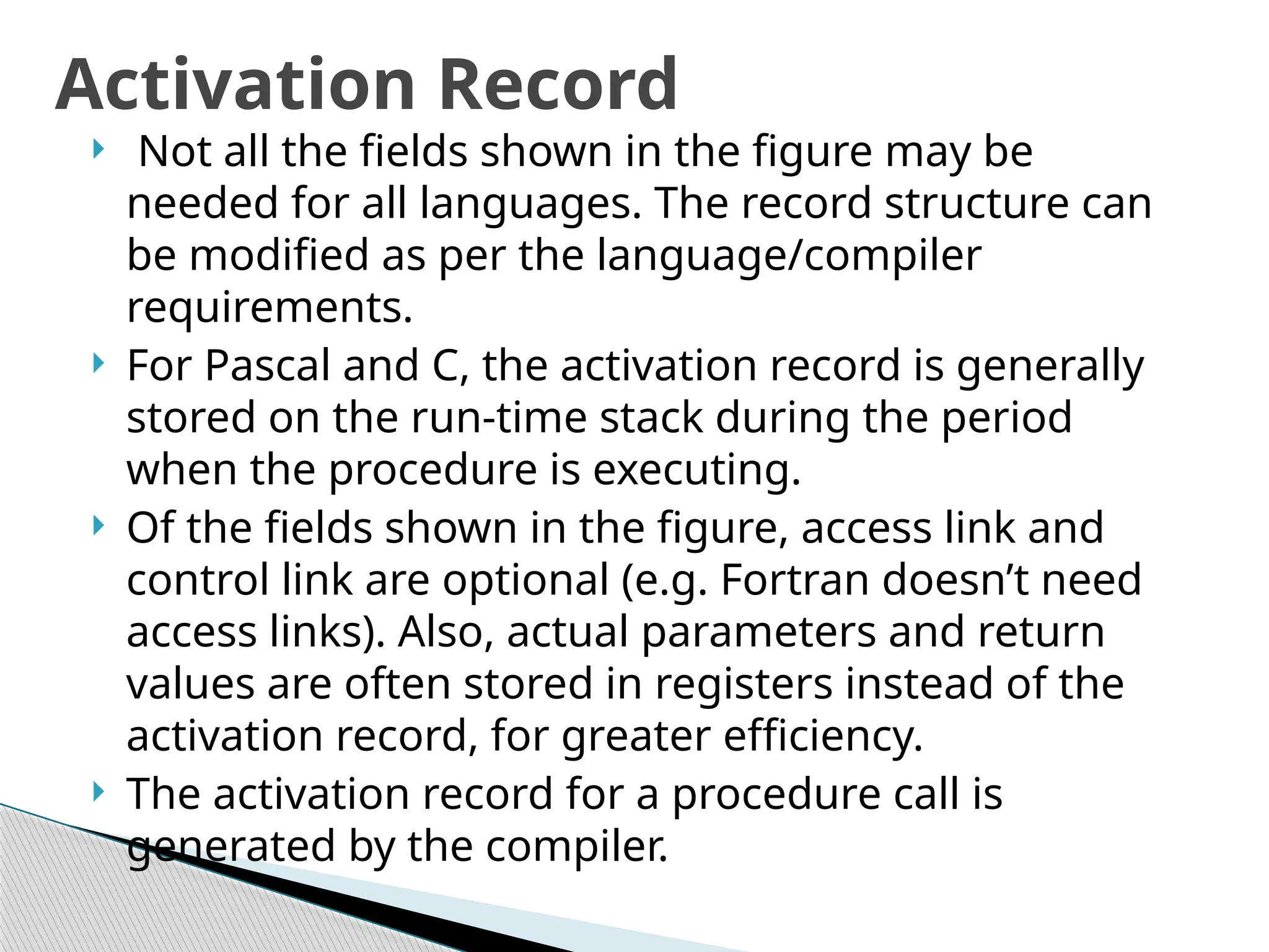  Not all the fields shown in the figure may be
needed for all languages. The record structure can
be modified as per the language/compiler
requirements.
 For Pascal and C, the activation record is generally
stored on the run-time stack during the period
when the procedure is executing.
 Of the fields shown in the figure, access link and
control link are optional (e.g. Fortran doesn’t need
access links). Also, actual parameters and return
values are often stored in registers instead of the
activation record, for greater efficiency.
 The activation record for a procedure call is
generated by the compiler.
Activation Record
 