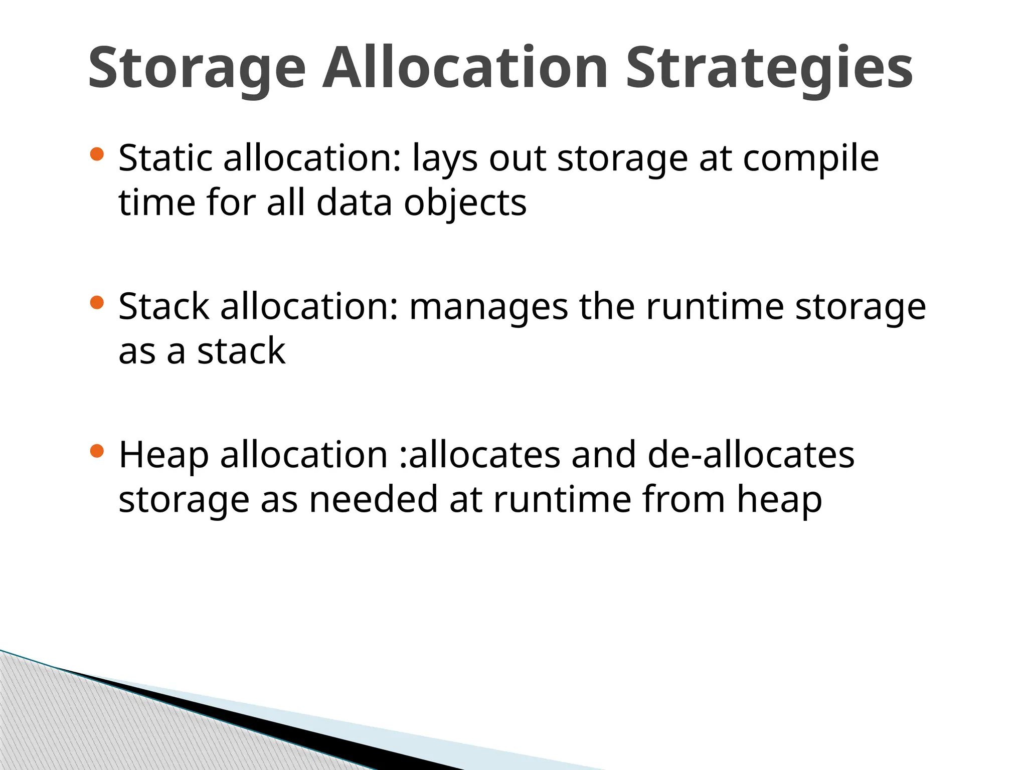 Storage Allocation Strategies
 Static allocation: lays out storage at compile
time for all data objects
 Stack allocation: manages the runtime storage
as a stack
 Heap allocation :allocates and de-allocates
storage as needed at runtime from heap
 