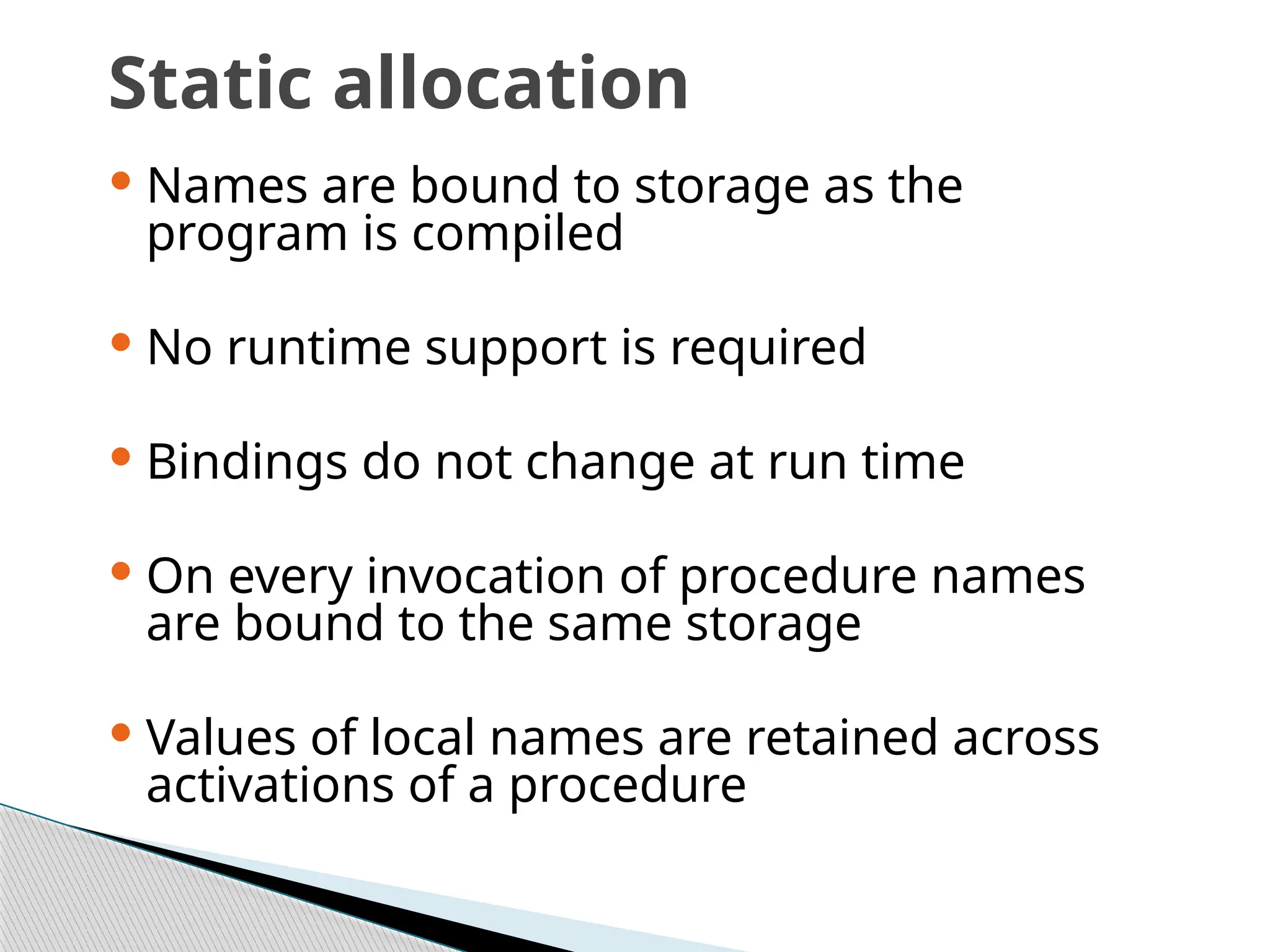 Static allocation
 Names are bound to storage as the
program is compiled
 No runtime support is required
 Bindings do not change at run time
 On every invocation of procedure names
are bound to the same storage
 Values of local names are retained across
activations of a procedure
 