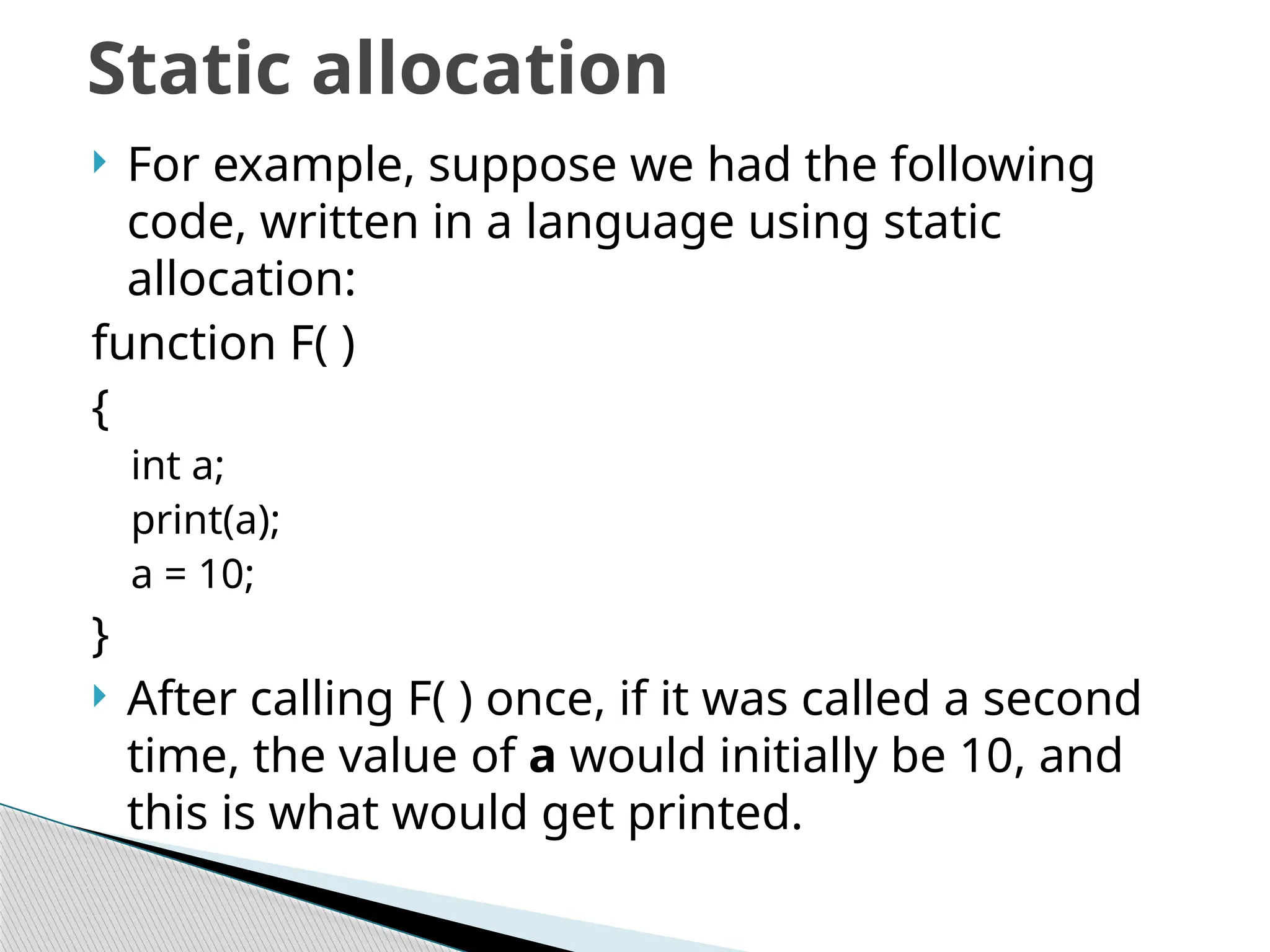  For example, suppose we had the following
code, written in a language using static
allocation:
function F( )
{
int a;
print(a);
a = 10;
}
 After calling F( ) once, if it was called a second
time, the value of a would initially be 10, and
this is what would get printed.
Static allocation
 