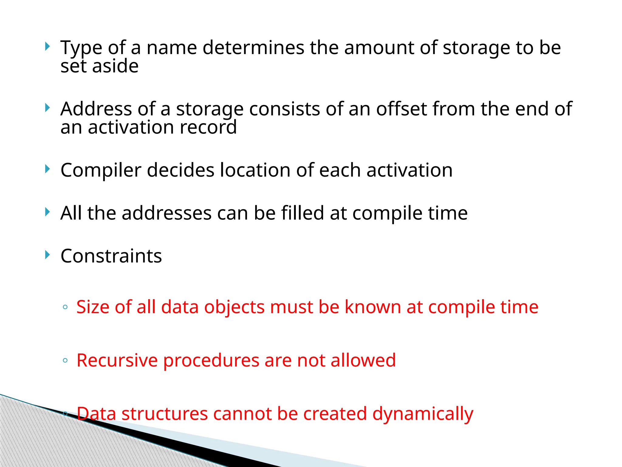  Type of a name determines the amount of storage to be
set aside
 Address of a storage consists of an offset from the end of
an activation record
 Compiler decides location of each activation
 All the addresses can be filled at compile time
 Constraints
◦ Size of all data objects must be known at compile time
◦ Recursive procedures are not allowed
◦ Data structures cannot be created dynamically
 