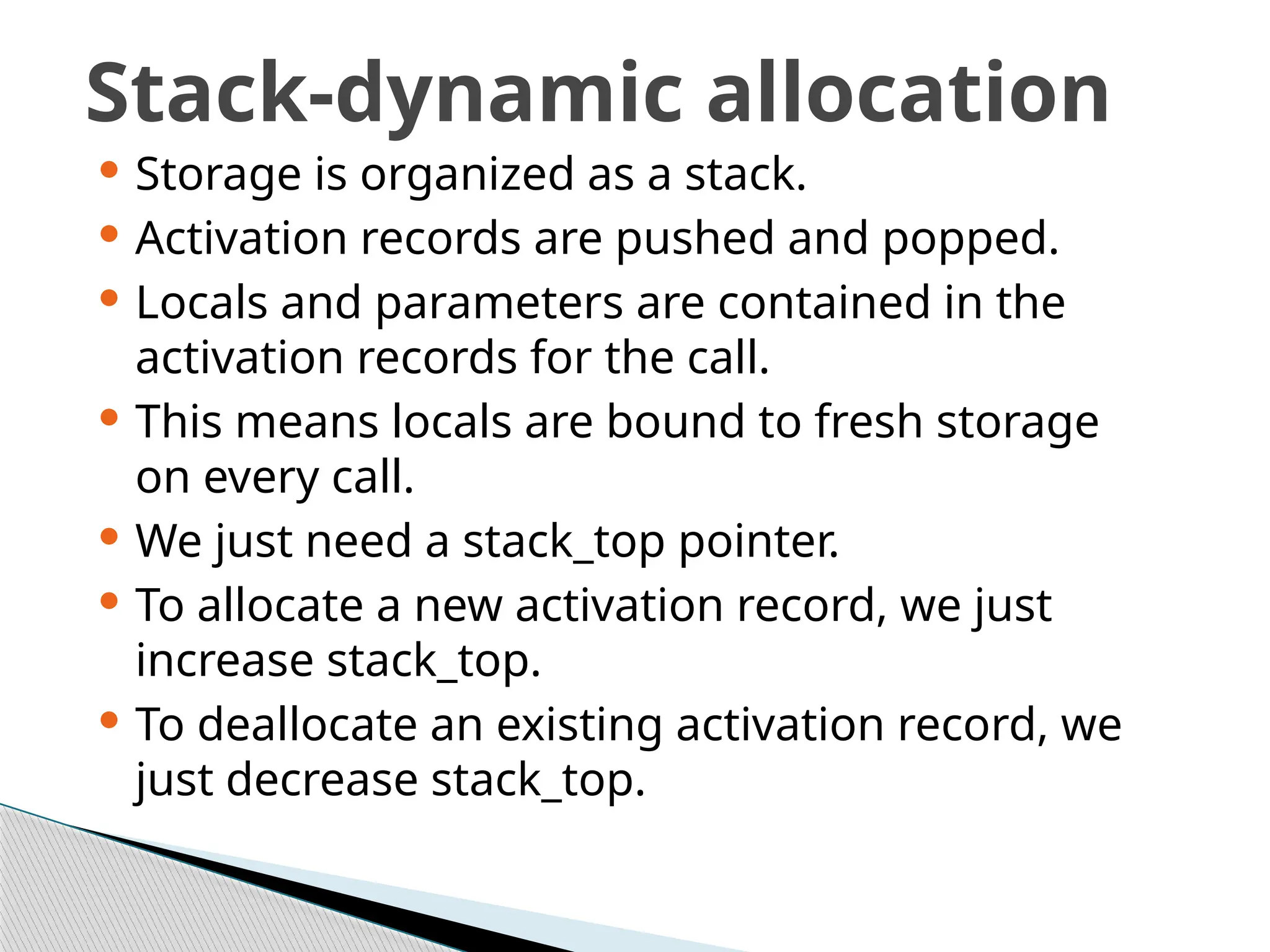Stack-dynamic allocation
 Storage is organized as a stack.
 Activation records are pushed and popped.
 Locals and parameters are contained in the
activation records for the call.
 This means locals are bound to fresh storage
on every call.
 We just need a stack_top pointer.
 To allocate a new activation record, we just
increase stack_top.
 To deallocate an existing activation record, we
just decrease stack_top.
 