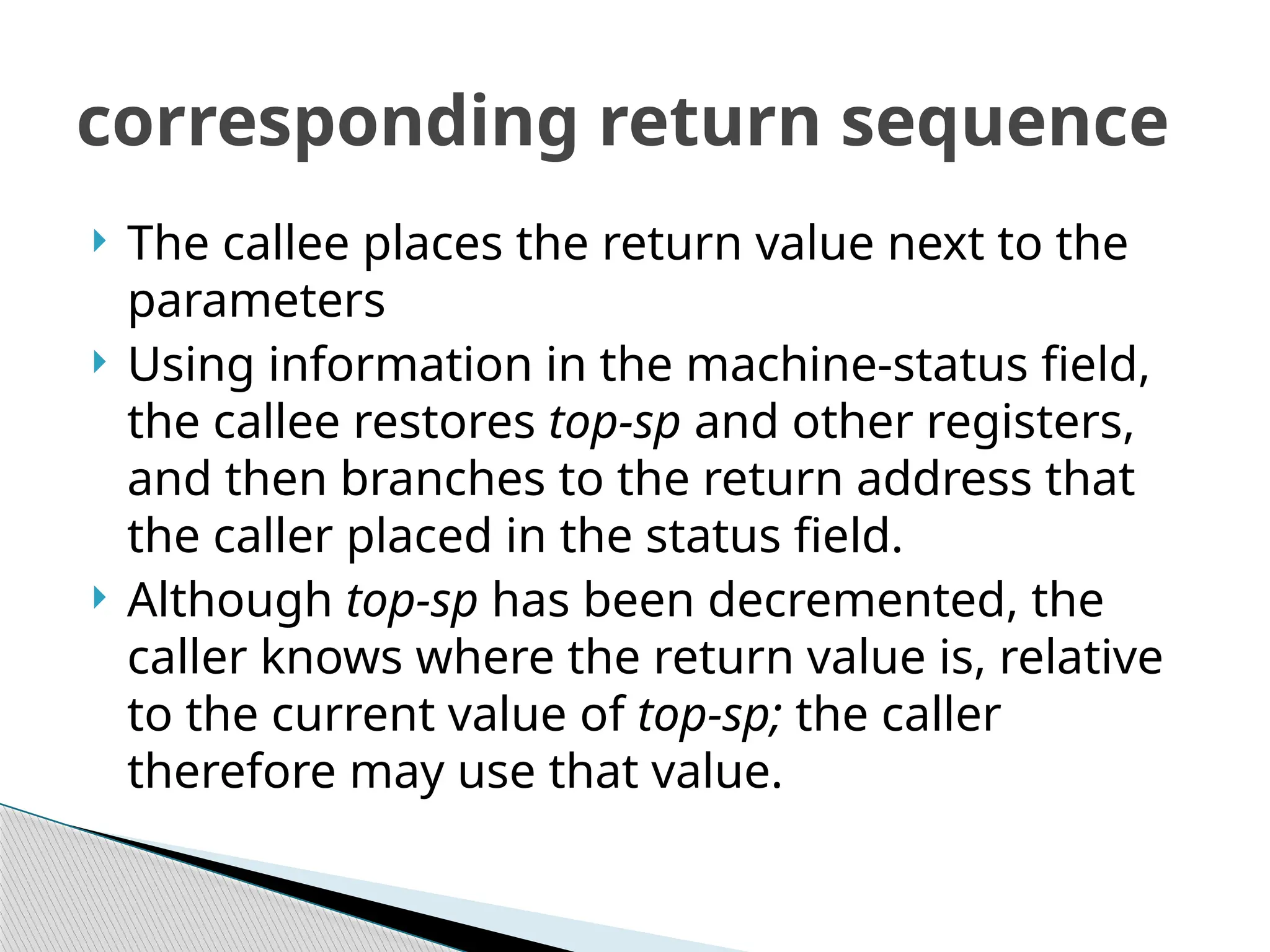  The callee places the return value next to the
parameters
 Using information in the machine-status field,
the callee restores top-sp and other registers,
and then branches to the return address that
the caller placed in the status field.
 Although top-sp has been decremented, the
caller knows where the return value is, relative
to the current value of top-sp; the caller
therefore may use that value.
corresponding return sequence
 