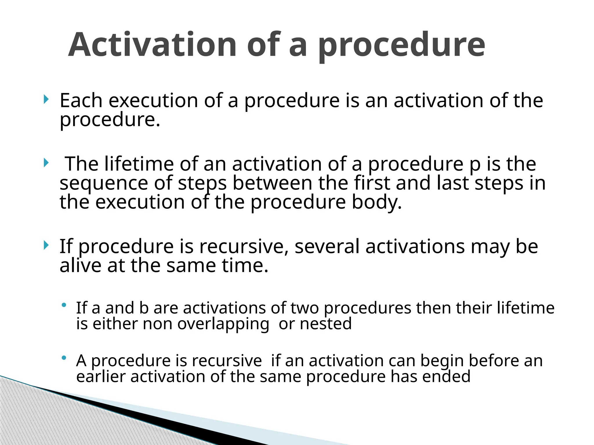 Each execution of a procedure is an activation of the
procedure.
 The lifetime of an activation of a procedure p is the
sequence of steps between the first and last steps in
the execution of the procedure body.
 If procedure is recursive, several activations may be
alive at the same time.
• If a and b are activations of two procedures then their lifetime
is either non overlapping or nested
• A procedure is recursive if an activation can begin before an
earlier activation of the same procedure has ended
Activation of a procedure
 