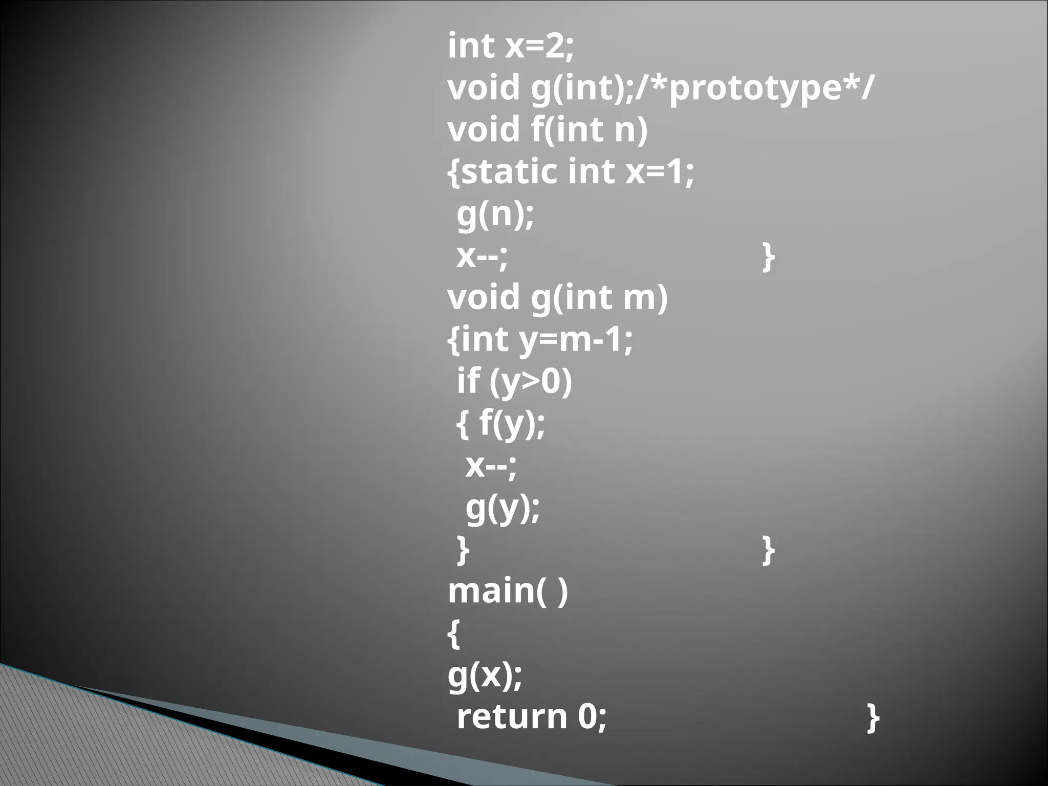 int x=2;
void g(int);/*prototype*/
void f(int n)
{static int x=1;
g(n);
x--; }
void g(int m)
{int y=m-1;
if (y>0)
{ f(y);
x--;
g(y);
} }
main( )
{
g(x);
return 0; }
 