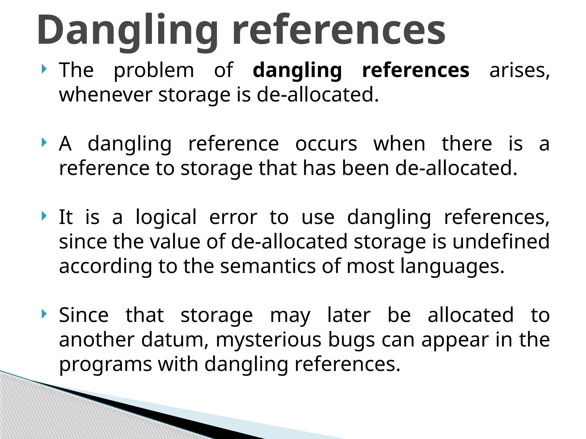  The problem of dangling references arises,
whenever storage is de-allocated.
 A dangling reference occurs when there is a
reference to storage that has been de-allocated.
 It is a logical error to use dangling references,
since the value of de-allocated storage is undefined
according to the semantics of most languages.
 Since that storage may later be allocated to
another datum, mysterious bugs can appear in the
programs with dangling references.
Dangling references
 