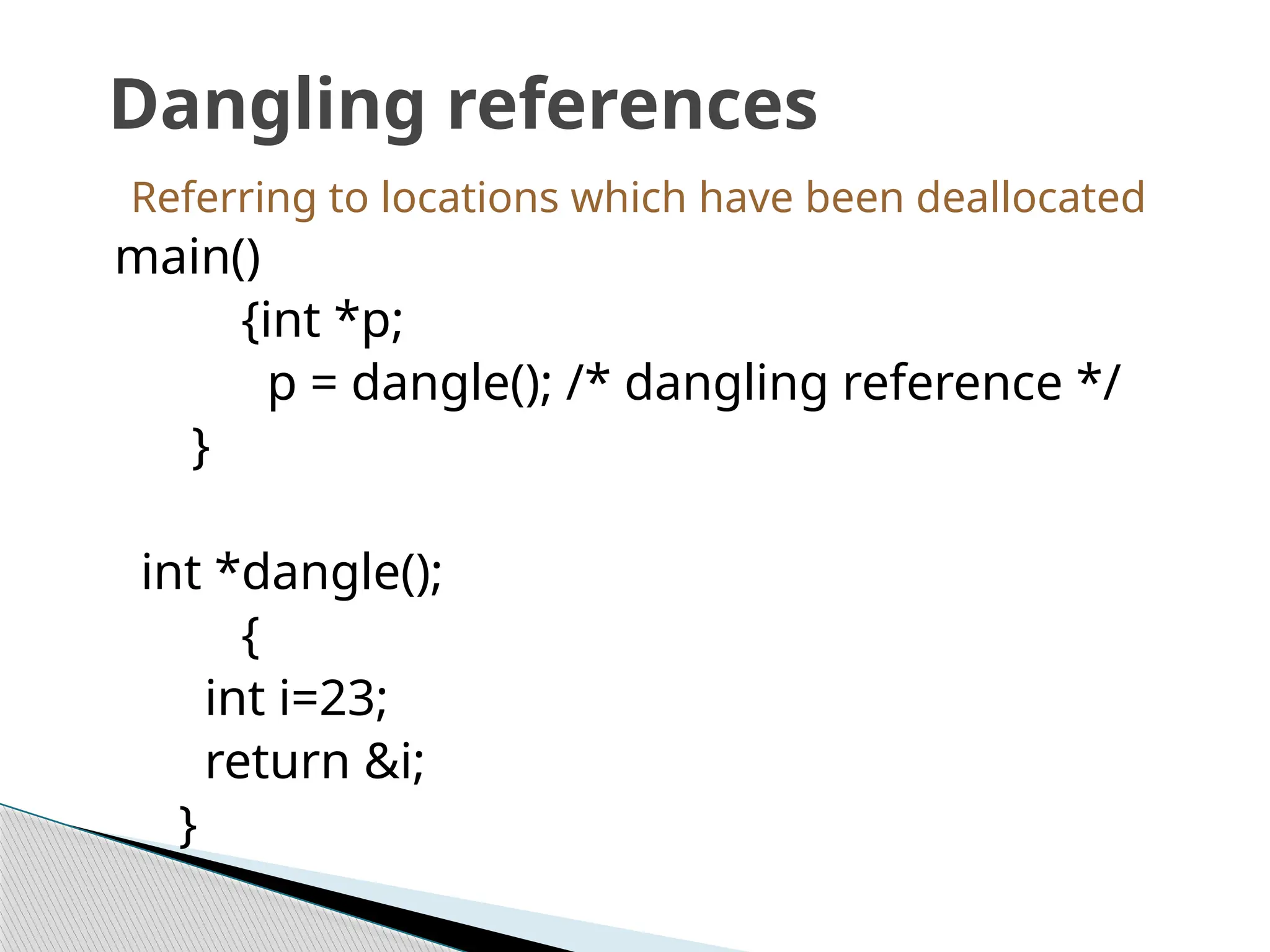 Dangling references
Referring to locations which have been deallocated
main()
{int *p;
p = dangle(); /* dangling reference */
}
int *dangle();
{
int i=23;
return &i;
}
 