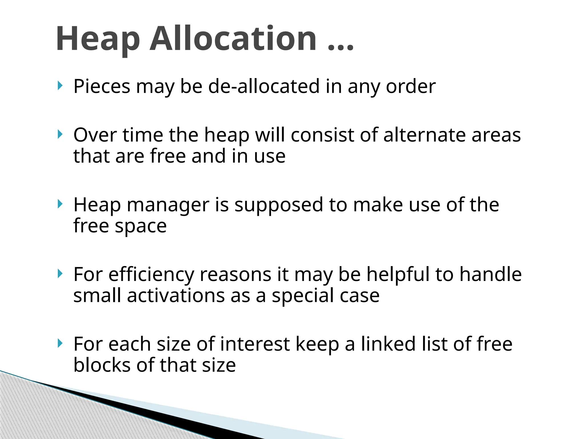  Pieces may be de-allocated in any order
 Over time the heap will consist of alternate areas
that are free and in use
 Heap manager is supposed to make use of the
free space
 For efficiency reasons it may be helpful to handle
small activations as a special case
 For each size of interest keep a linked list of free
blocks of that size
Heap Allocation …
 