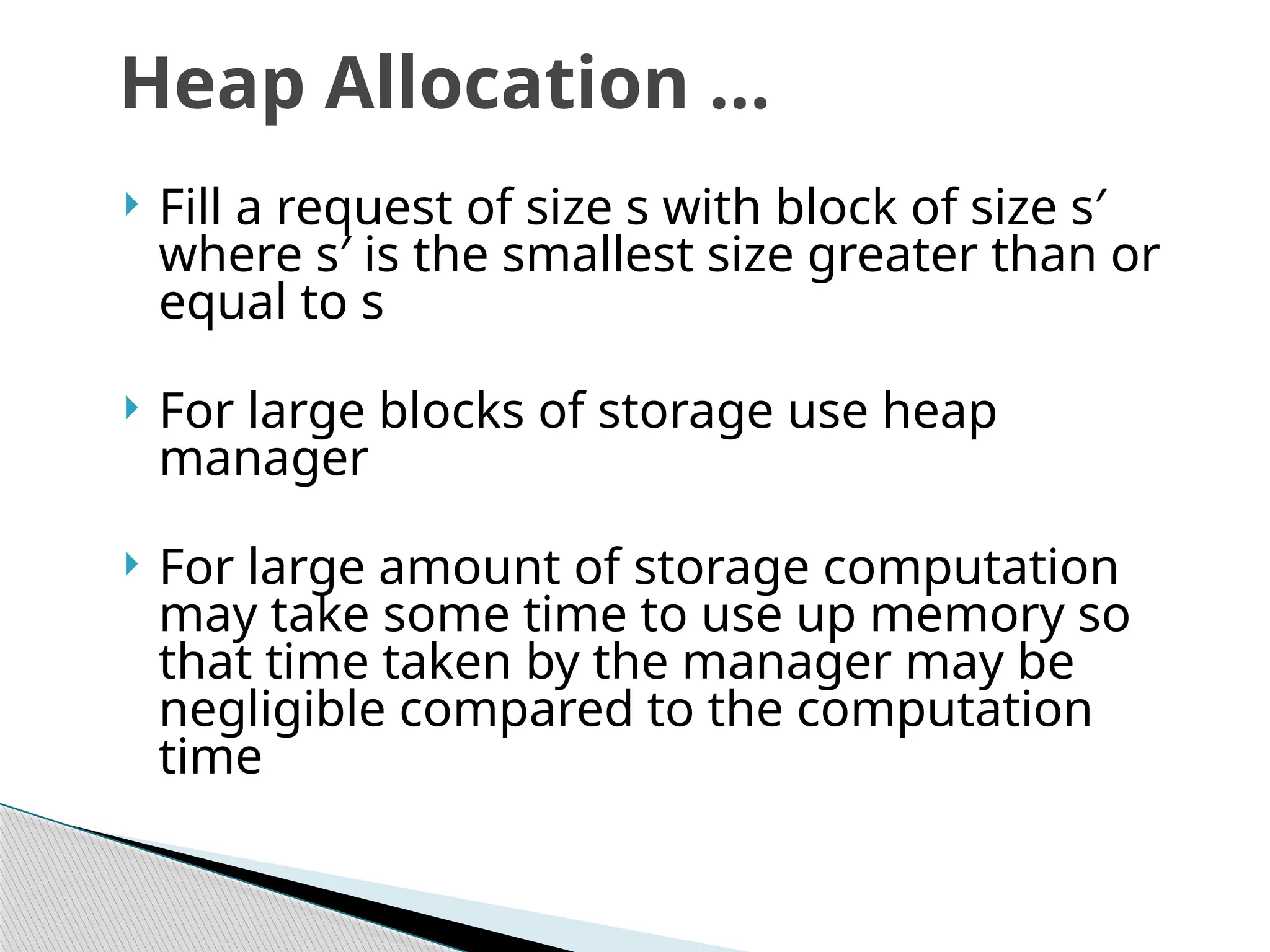  Fill a request of size s with block of size s′
where s′ is the smallest size greater than or
equal to s
 For large blocks of storage use heap
manager
 For large amount of storage computation
may take some time to use up memory so
that time taken by the manager may be
negligible compared to the computation
time
Heap Allocation …
 